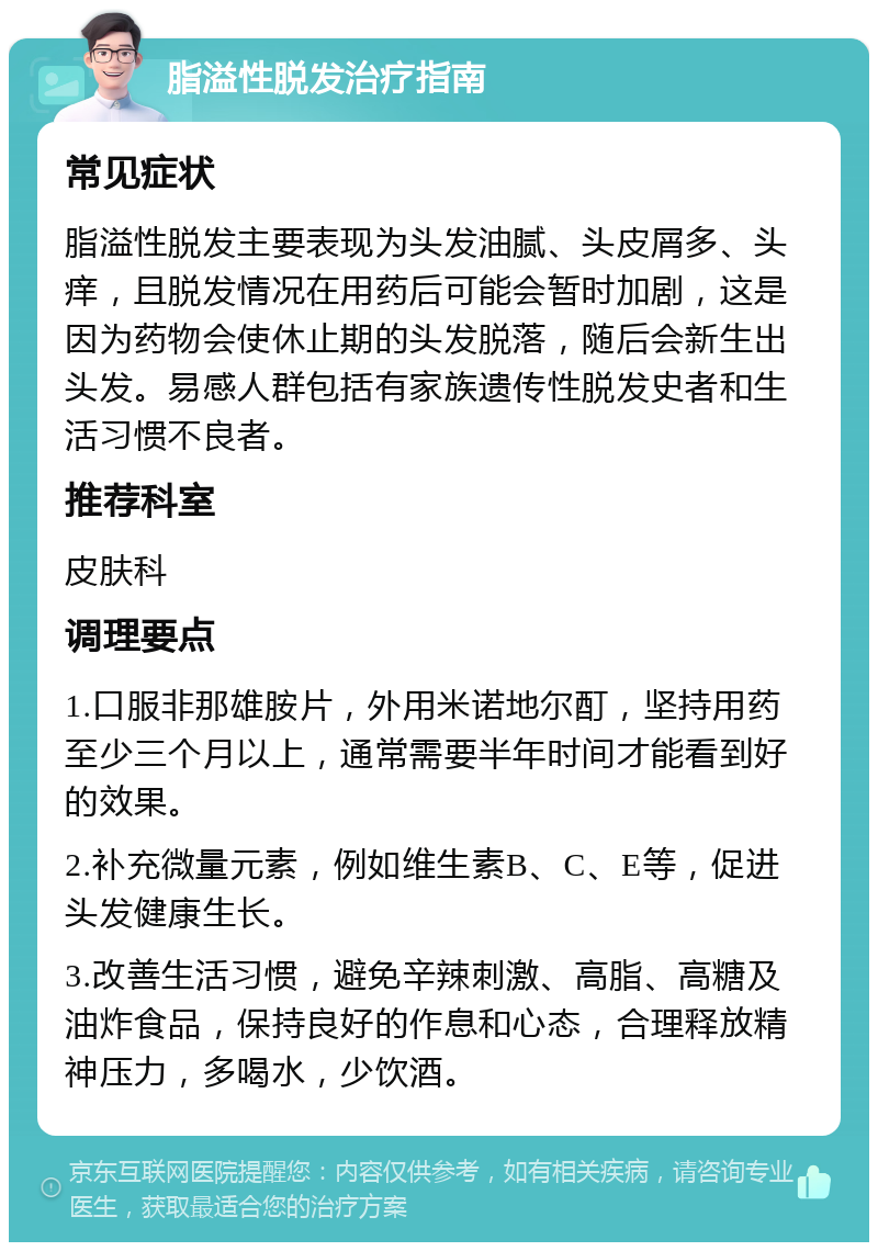 脂溢性脱发治疗指南 常见症状 脂溢性脱发主要表现为头发油腻、头皮屑多、头痒，且脱发情况在用药后可能会暂时加剧，这是因为药物会使休止期的头发脱落，随后会新生出头发。易感人群包括有家族遗传性脱发史者和生活习惯不良者。 推荐科室 皮肤科 调理要点 1.口服非那雄胺片，外用米诺地尔酊，坚持用药至少三个月以上，通常需要半年时间才能看到好的效果。 2.补充微量元素，例如维生素B、C、E等，促进头发健康生长。 3.改善生活习惯，避免辛辣刺激、高脂、高糖及油炸食品，保持良好的作息和心态，合理释放精神压力，多喝水，少饮酒。