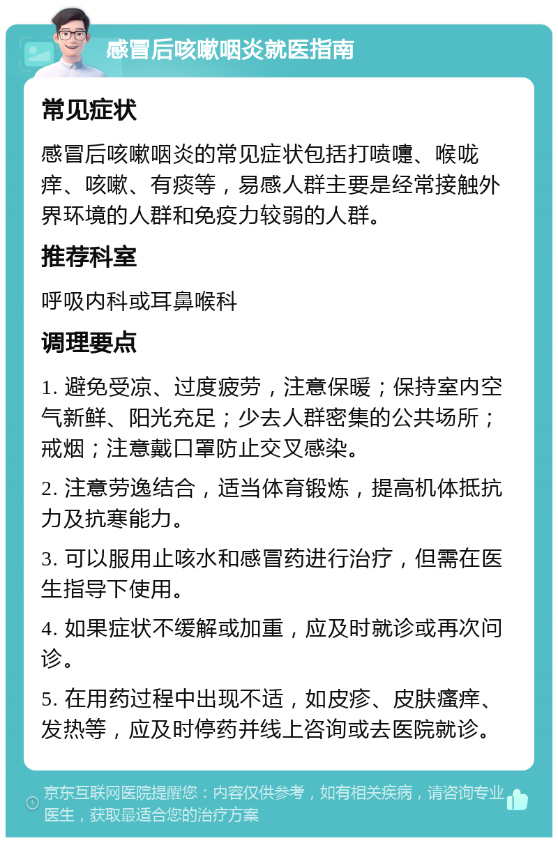 感冒后咳嗽咽炎就医指南 常见症状 感冒后咳嗽咽炎的常见症状包括打喷嚏、喉咙痒、咳嗽、有痰等，易感人群主要是经常接触外界环境的人群和免疫力较弱的人群。 推荐科室 呼吸内科或耳鼻喉科 调理要点 1. 避免受凉、过度疲劳，注意保暖；保持室内空气新鲜、阳光充足；少去人群密集的公共场所；戒烟；注意戴口罩防止交叉感染。 2. 注意劳逸结合，适当体育锻炼，提高机体抵抗力及抗寒能力。 3. 可以服用止咳水和感冒药进行治疗，但需在医生指导下使用。 4. 如果症状不缓解或加重，应及时就诊或再次问诊。 5. 在用药过程中出现不适，如皮疹、皮肤瘙痒、发热等，应及时停药并线上咨询或去医院就诊。