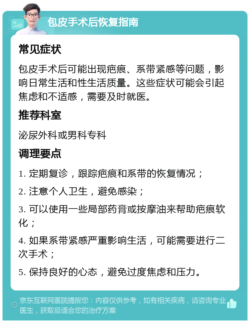 包皮手术后恢复指南 常见症状 包皮手术后可能出现疤痕、系带紧感等问题，影响日常生活和性生活质量。这些症状可能会引起焦虑和不适感，需要及时就医。 推荐科室 泌尿外科或男科专科 调理要点 1. 定期复诊，跟踪疤痕和系带的恢复情况； 2. 注意个人卫生，避免感染； 3. 可以使用一些局部药膏或按摩油来帮助疤痕软化； 4. 如果系带紧感严重影响生活，可能需要进行二次手术； 5. 保持良好的心态，避免过度焦虑和压力。