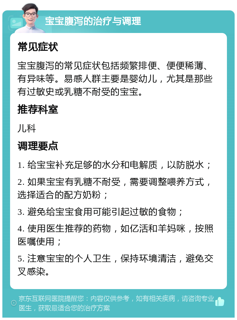 宝宝腹泻的治疗与调理 常见症状 宝宝腹泻的常见症状包括频繁排便、便便稀薄、有异味等。易感人群主要是婴幼儿，尤其是那些有过敏史或乳糖不耐受的宝宝。 推荐科室 儿科 调理要点 1. 给宝宝补充足够的水分和电解质，以防脱水； 2. 如果宝宝有乳糖不耐受，需要调整喂养方式，选择适合的配方奶粉； 3. 避免给宝宝食用可能引起过敏的食物； 4. 使用医生推荐的药物，如亿活和羊妈咪，按照医嘱使用； 5. 注意宝宝的个人卫生，保持环境清洁，避免交叉感染。