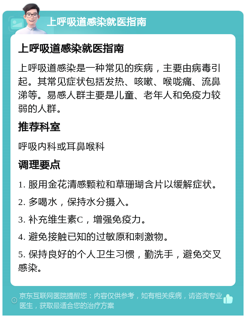 上呼吸道感染就医指南 上呼吸道感染就医指南 上呼吸道感染是一种常见的疾病，主要由病毒引起。其常见症状包括发热、咳嗽、喉咙痛、流鼻涕等。易感人群主要是儿童、老年人和免疫力较弱的人群。 推荐科室 呼吸内科或耳鼻喉科 调理要点 1. 服用金花清感颗粒和草珊瑚含片以缓解症状。 2. 多喝水，保持水分摄入。 3. 补充维生素C，增强免疫力。 4. 避免接触已知的过敏原和刺激物。 5. 保持良好的个人卫生习惯，勤洗手，避免交叉感染。