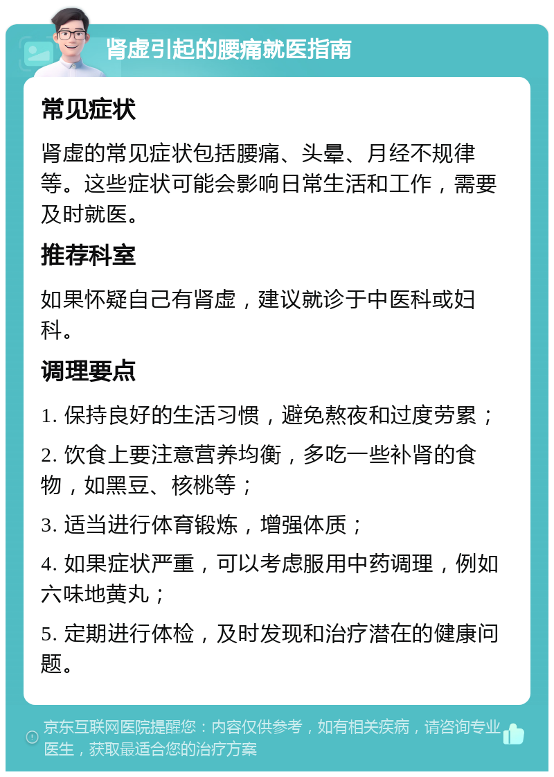 肾虚引起的腰痛就医指南 常见症状 肾虚的常见症状包括腰痛、头晕、月经不规律等。这些症状可能会影响日常生活和工作，需要及时就医。 推荐科室 如果怀疑自己有肾虚，建议就诊于中医科或妇科。 调理要点 1. 保持良好的生活习惯，避免熬夜和过度劳累； 2. 饮食上要注意营养均衡，多吃一些补肾的食物，如黑豆、核桃等； 3. 适当进行体育锻炼，增强体质； 4. 如果症状严重，可以考虑服用中药调理，例如六味地黄丸； 5. 定期进行体检，及时发现和治疗潜在的健康问题。