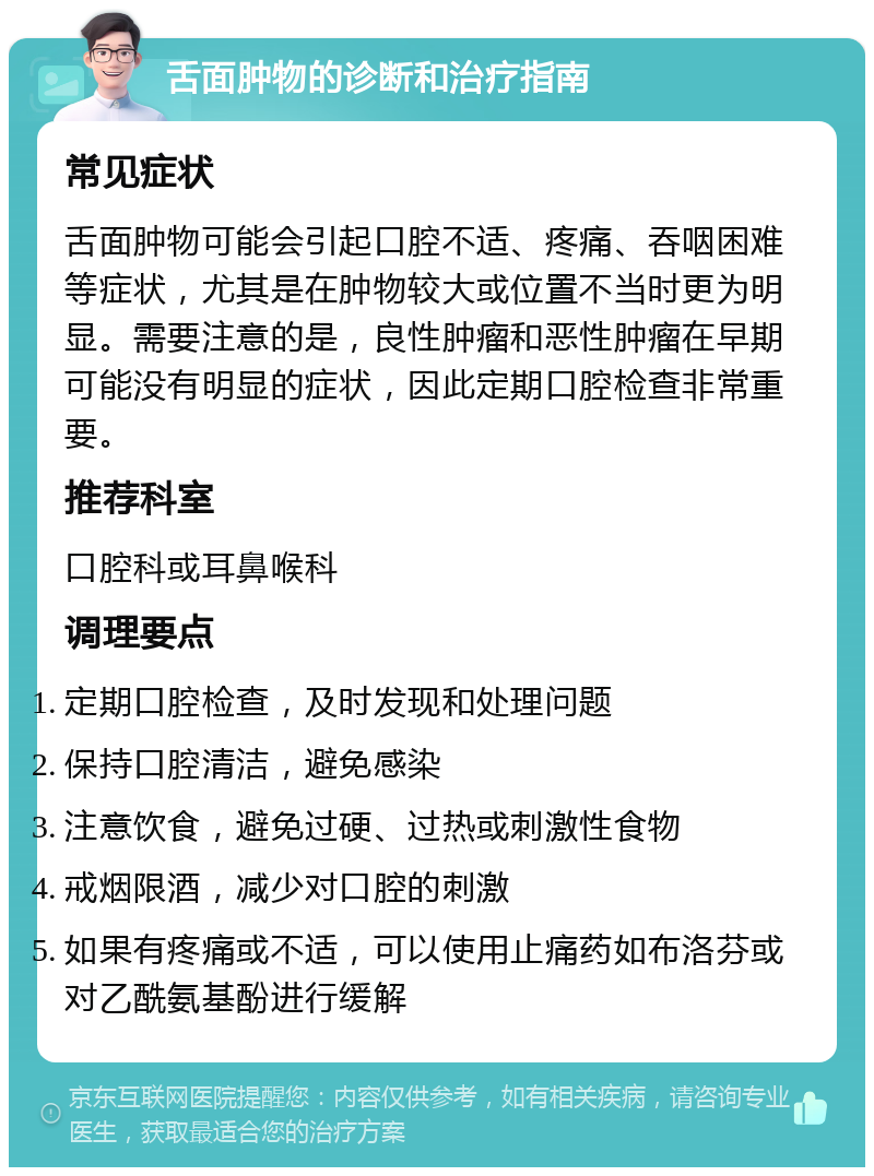 舌面肿物的诊断和治疗指南 常见症状 舌面肿物可能会引起口腔不适、疼痛、吞咽困难等症状，尤其是在肿物较大或位置不当时更为明显。需要注意的是，良性肿瘤和恶性肿瘤在早期可能没有明显的症状，因此定期口腔检查非常重要。 推荐科室 口腔科或耳鼻喉科 调理要点 定期口腔检查，及时发现和处理问题 保持口腔清洁，避免感染 注意饮食，避免过硬、过热或刺激性食物 戒烟限酒，减少对口腔的刺激 如果有疼痛或不适，可以使用止痛药如布洛芬或对乙酰氨基酚进行缓解