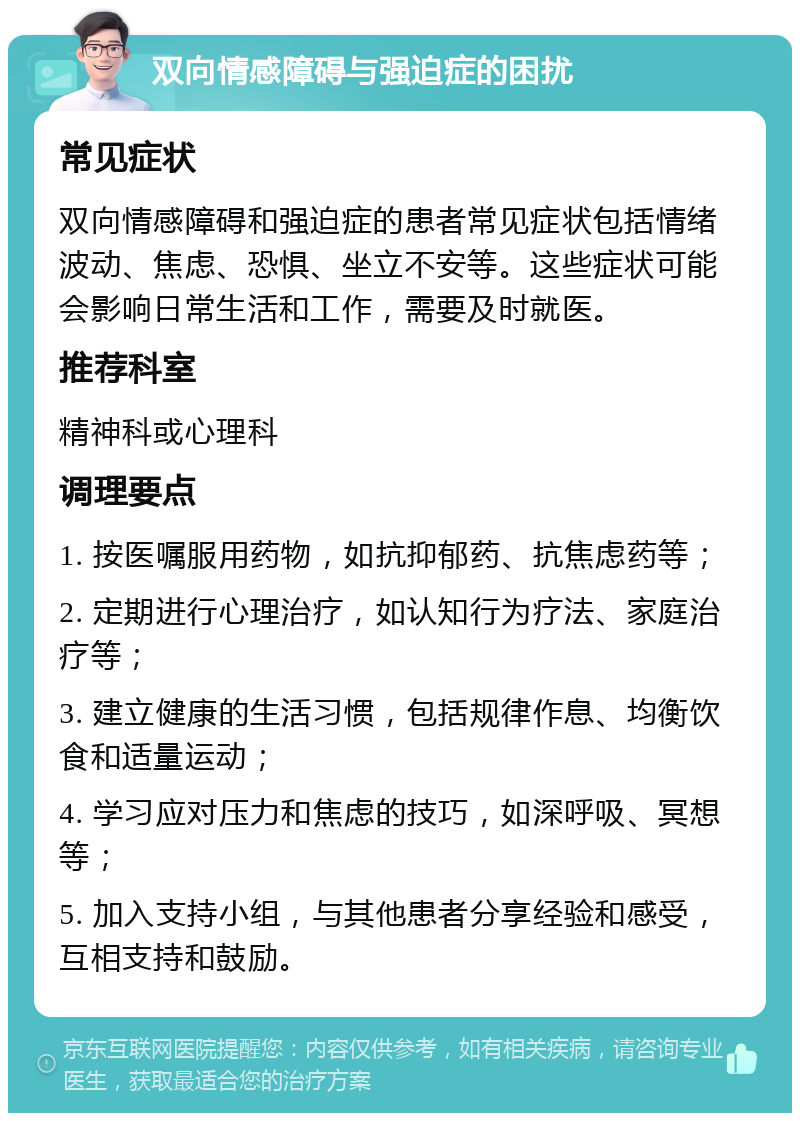 双向情感障碍与强迫症的困扰 常见症状 双向情感障碍和强迫症的患者常见症状包括情绪波动、焦虑、恐惧、坐立不安等。这些症状可能会影响日常生活和工作，需要及时就医。 推荐科室 精神科或心理科 调理要点 1. 按医嘱服用药物，如抗抑郁药、抗焦虑药等； 2. 定期进行心理治疗，如认知行为疗法、家庭治疗等； 3. 建立健康的生活习惯，包括规律作息、均衡饮食和适量运动； 4. 学习应对压力和焦虑的技巧，如深呼吸、冥想等； 5. 加入支持小组，与其他患者分享经验和感受，互相支持和鼓励。