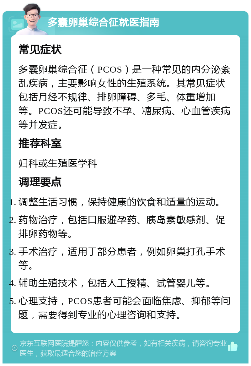 多囊卵巢综合征就医指南 常见症状 多囊卵巢综合征（PCOS）是一种常见的内分泌紊乱疾病，主要影响女性的生殖系统。其常见症状包括月经不规律、排卵障碍、多毛、体重增加等。PCOS还可能导致不孕、糖尿病、心血管疾病等并发症。 推荐科室 妇科或生殖医学科 调理要点 调整生活习惯，保持健康的饮食和适量的运动。 药物治疗，包括口服避孕药、胰岛素敏感剂、促排卵药物等。 手术治疗，适用于部分患者，例如卵巢打孔手术等。 辅助生殖技术，包括人工授精、试管婴儿等。 心理支持，PCOS患者可能会面临焦虑、抑郁等问题，需要得到专业的心理咨询和支持。