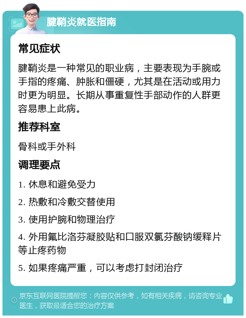 腱鞘炎就医指南 常见症状 腱鞘炎是一种常见的职业病，主要表现为手腕或手指的疼痛、肿胀和僵硬，尤其是在活动或用力时更为明显。长期从事重复性手部动作的人群更容易患上此病。 推荐科室 骨科或手外科 调理要点 1. 休息和避免受力 2. 热敷和冷敷交替使用 3. 使用护腕和物理治疗 4. 外用氟比洛芬凝胶贴和口服双氯芬酸钠缓释片等止疼药物 5. 如果疼痛严重，可以考虑打封闭治疗