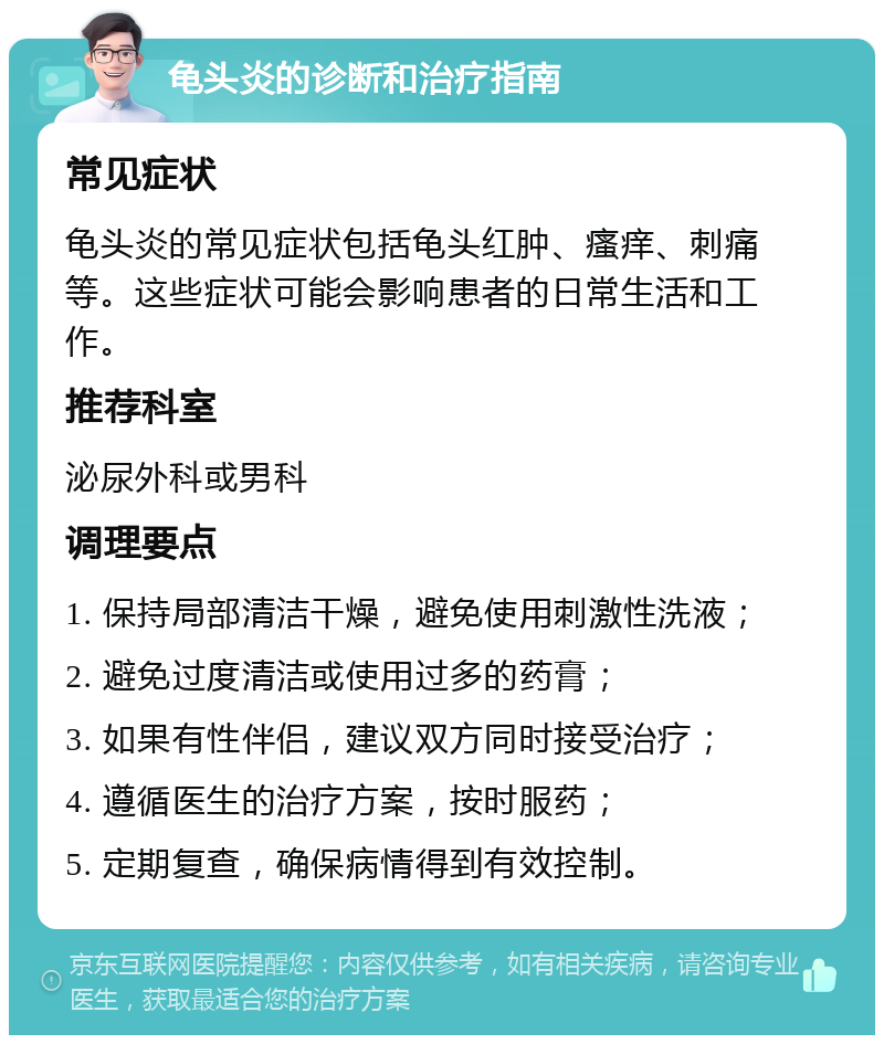 龟头炎的诊断和治疗指南 常见症状 龟头炎的常见症状包括龟头红肿、瘙痒、刺痛等。这些症状可能会影响患者的日常生活和工作。 推荐科室 泌尿外科或男科 调理要点 1. 保持局部清洁干燥，避免使用刺激性洗液； 2. 避免过度清洁或使用过多的药膏； 3. 如果有性伴侣，建议双方同时接受治疗； 4. 遵循医生的治疗方案，按时服药； 5. 定期复查，确保病情得到有效控制。