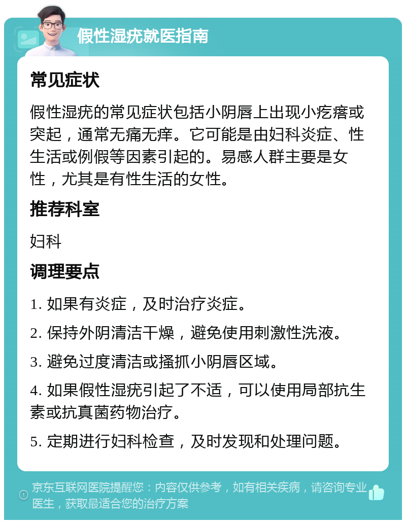 假性湿疣就医指南 常见症状 假性湿疣的常见症状包括小阴唇上出现小疙瘩或突起，通常无痛无痒。它可能是由妇科炎症、性生活或例假等因素引起的。易感人群主要是女性，尤其是有性生活的女性。 推荐科室 妇科 调理要点 1. 如果有炎症，及时治疗炎症。 2. 保持外阴清洁干燥，避免使用刺激性洗液。 3. 避免过度清洁或搔抓小阴唇区域。 4. 如果假性湿疣引起了不适，可以使用局部抗生素或抗真菌药物治疗。 5. 定期进行妇科检查，及时发现和处理问题。