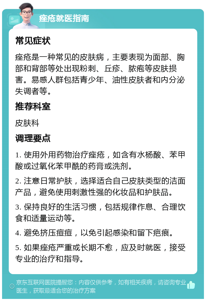 痤疮就医指南 常见症状 痤疮是一种常见的皮肤病，主要表现为面部、胸部和背部等处出现粉刺、丘疹、脓疱等皮肤损害。易感人群包括青少年、油性皮肤者和内分泌失调者等。 推荐科室 皮肤科 调理要点 1. 使用外用药物治疗痤疮，如含有水杨酸、苯甲酸或过氧化苯甲酰的药膏或洗剂。 2. 注意日常护肤，选择适合自己皮肤类型的洁面产品，避免使用刺激性强的化妆品和护肤品。 3. 保持良好的生活习惯，包括规律作息、合理饮食和适量运动等。 4. 避免挤压痘痘，以免引起感染和留下疤痕。 5. 如果痤疮严重或长期不愈，应及时就医，接受专业的治疗和指导。