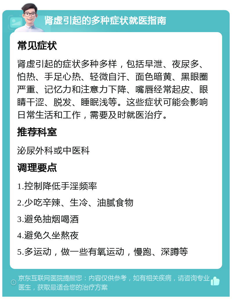 肾虚引起的多种症状就医指南 常见症状 肾虚引起的症状多种多样，包括早泄、夜尿多、怕热、手足心热、轻微自汗、面色暗黄、黑眼圈严重、记忆力和注意力下降、嘴唇经常起皮、眼睛干涩、脱发、睡眠浅等。这些症状可能会影响日常生活和工作，需要及时就医治疗。 推荐科室 泌尿外科或中医科 调理要点 1.控制降低手淫频率 2.少吃辛辣、生冷、油腻食物 3.避免抽烟喝酒 4.避免久坐熬夜 5.多运动，做一些有氧运动，慢跑、深蹲等