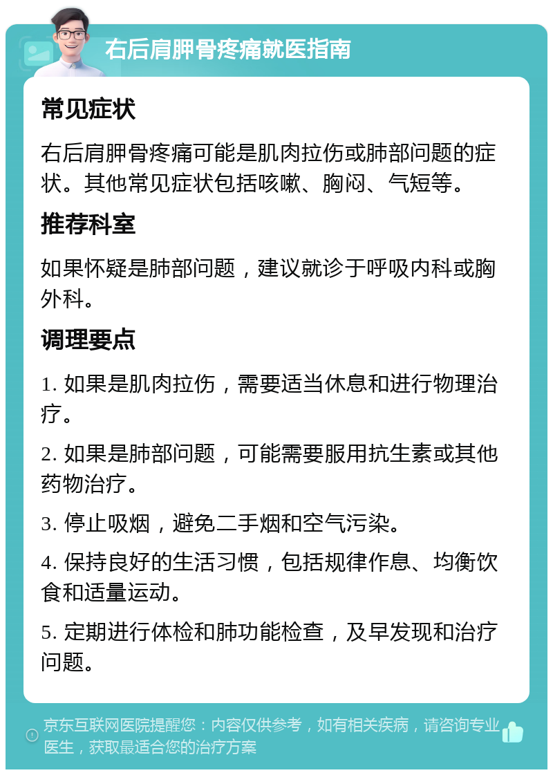 右后肩胛骨疼痛就医指南 常见症状 右后肩胛骨疼痛可能是肌肉拉伤或肺部问题的症状。其他常见症状包括咳嗽、胸闷、气短等。 推荐科室 如果怀疑是肺部问题，建议就诊于呼吸内科或胸外科。 调理要点 1. 如果是肌肉拉伤，需要适当休息和进行物理治疗。 2. 如果是肺部问题，可能需要服用抗生素或其他药物治疗。 3. 停止吸烟，避免二手烟和空气污染。 4. 保持良好的生活习惯，包括规律作息、均衡饮食和适量运动。 5. 定期进行体检和肺功能检查，及早发现和治疗问题。