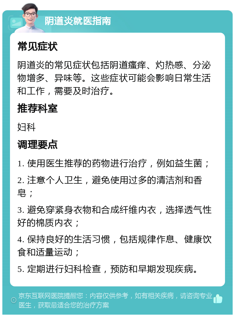 阴道炎就医指南 常见症状 阴道炎的常见症状包括阴道瘙痒、灼热感、分泌物增多、异味等。这些症状可能会影响日常生活和工作，需要及时治疗。 推荐科室 妇科 调理要点 1. 使用医生推荐的药物进行治疗，例如益生菌； 2. 注意个人卫生，避免使用过多的清洁剂和香皂； 3. 避免穿紧身衣物和合成纤维内衣，选择透气性好的棉质内衣； 4. 保持良好的生活习惯，包括规律作息、健康饮食和适量运动； 5. 定期进行妇科检查，预防和早期发现疾病。