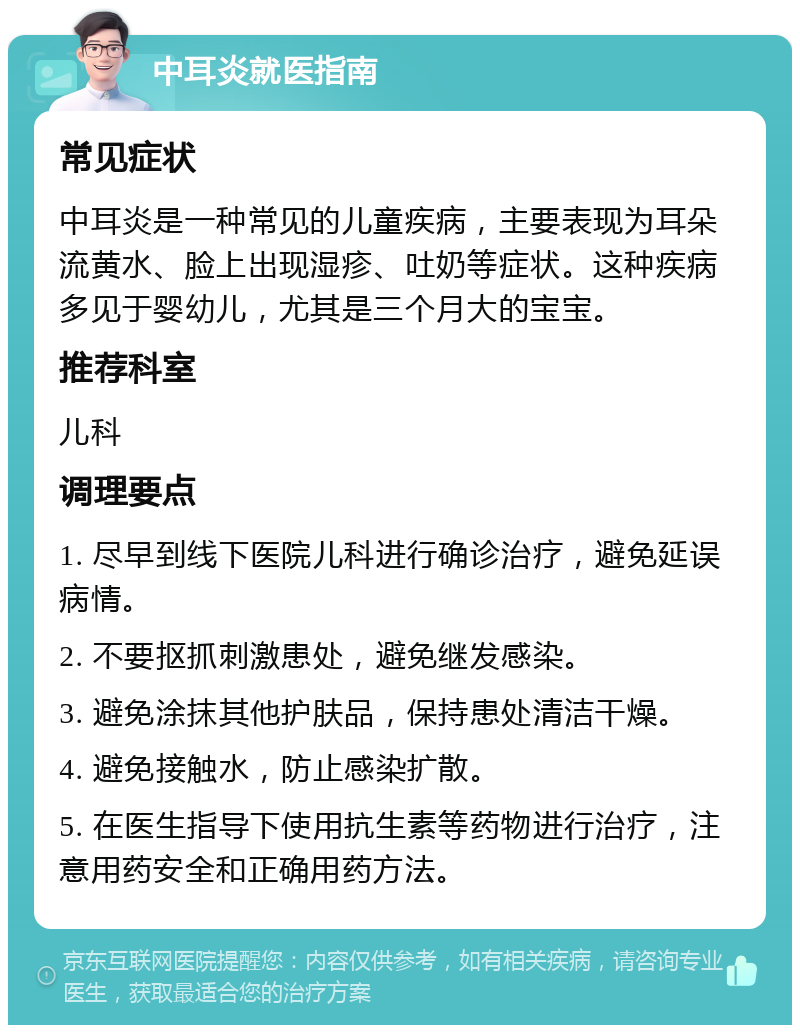 中耳炎就医指南 常见症状 中耳炎是一种常见的儿童疾病，主要表现为耳朵流黄水、脸上出现湿疹、吐奶等症状。这种疾病多见于婴幼儿，尤其是三个月大的宝宝。 推荐科室 儿科 调理要点 1. 尽早到线下医院儿科进行确诊治疗，避免延误病情。 2. 不要抠抓刺激患处，避免继发感染。 3. 避免涂抹其他护肤品，保持患处清洁干燥。 4. 避免接触水，防止感染扩散。 5. 在医生指导下使用抗生素等药物进行治疗，注意用药安全和正确用药方法。