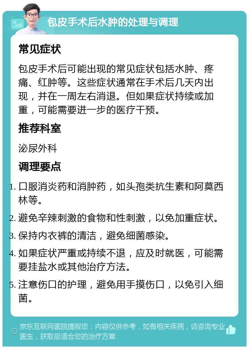 包皮手术后水肿的处理与调理 常见症状 包皮手术后可能出现的常见症状包括水肿、疼痛、红肿等。这些症状通常在手术后几天内出现，并在一周左右消退。但如果症状持续或加重，可能需要进一步的医疗干预。 推荐科室 泌尿外科 调理要点 口服消炎药和消肿药，如头孢类抗生素和阿莫西林等。 避免辛辣刺激的食物和性刺激，以免加重症状。 保持内衣裤的清洁，避免细菌感染。 如果症状严重或持续不退，应及时就医，可能需要挂盐水或其他治疗方法。 注意伤口的护理，避免用手摸伤口，以免引入细菌。