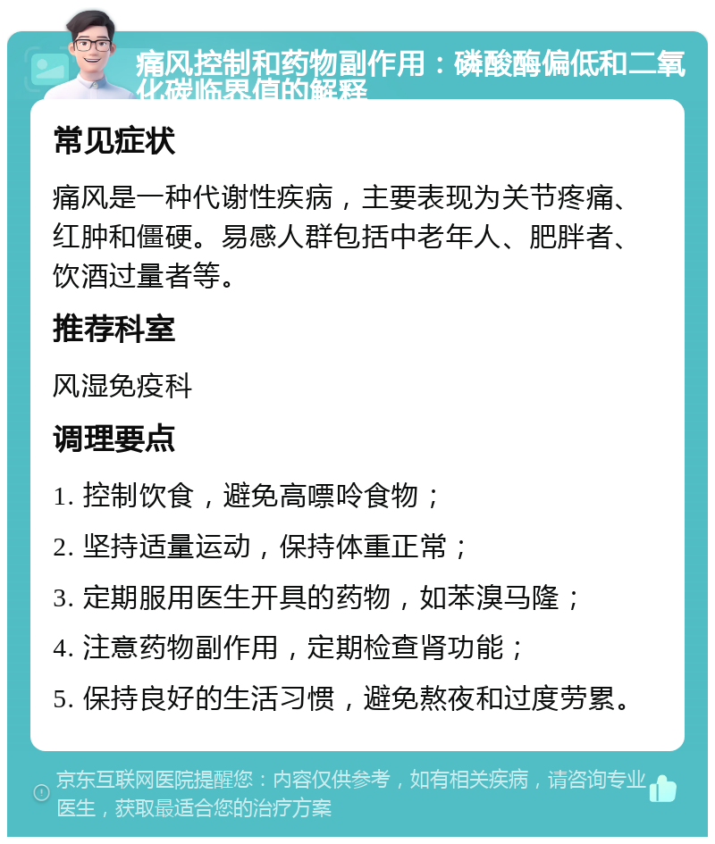 痛风控制和药物副作用：磷酸酶偏低和二氧化碳临界值的解释 常见症状 痛风是一种代谢性疾病，主要表现为关节疼痛、红肿和僵硬。易感人群包括中老年人、肥胖者、饮酒过量者等。 推荐科室 风湿免疫科 调理要点 1. 控制饮食，避免高嘌呤食物； 2. 坚持适量运动，保持体重正常； 3. 定期服用医生开具的药物，如苯溴马隆； 4. 注意药物副作用，定期检查肾功能； 5. 保持良好的生活习惯，避免熬夜和过度劳累。