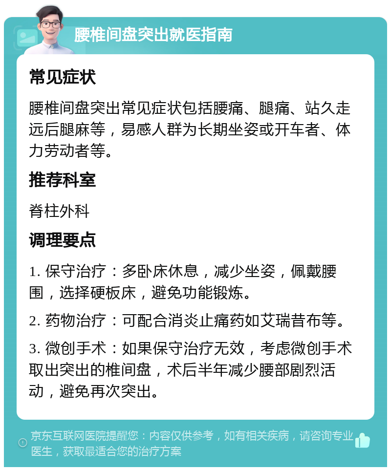 腰椎间盘突出就医指南 常见症状 腰椎间盘突出常见症状包括腰痛、腿痛、站久走远后腿麻等，易感人群为长期坐姿或开车者、体力劳动者等。 推荐科室 脊柱外科 调理要点 1. 保守治疗：多卧床休息，减少坐姿，佩戴腰围，选择硬板床，避免功能锻炼。 2. 药物治疗：可配合消炎止痛药如艾瑞昔布等。 3. 微创手术：如果保守治疗无效，考虑微创手术取出突出的椎间盘，术后半年减少腰部剧烈活动，避免再次突出。