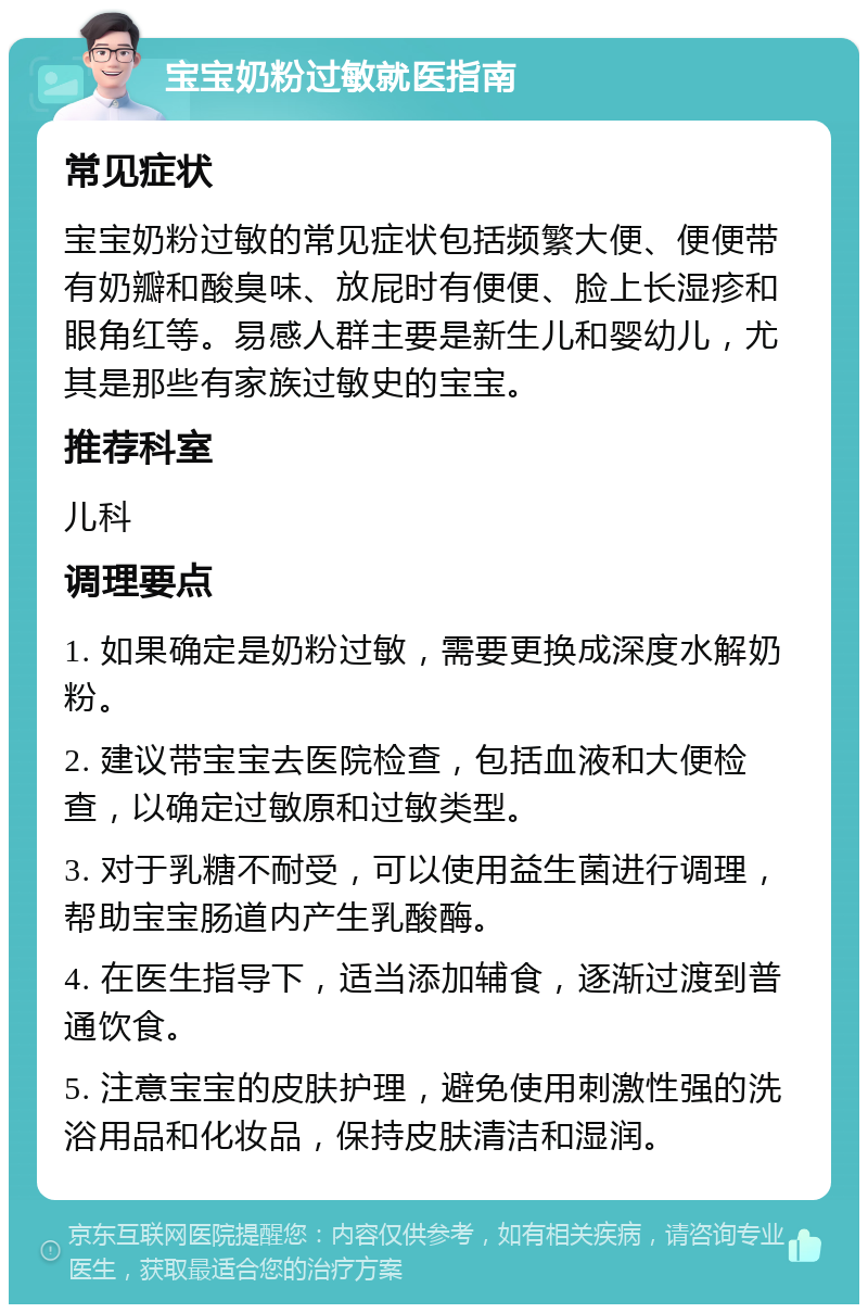 宝宝奶粉过敏就医指南 常见症状 宝宝奶粉过敏的常见症状包括频繁大便、便便带有奶瓣和酸臭味、放屁时有便便、脸上长湿疹和眼角红等。易感人群主要是新生儿和婴幼儿，尤其是那些有家族过敏史的宝宝。 推荐科室 儿科 调理要点 1. 如果确定是奶粉过敏，需要更换成深度水解奶粉。 2. 建议带宝宝去医院检查，包括血液和大便检查，以确定过敏原和过敏类型。 3. 对于乳糖不耐受，可以使用益生菌进行调理，帮助宝宝肠道内产生乳酸酶。 4. 在医生指导下，适当添加辅食，逐渐过渡到普通饮食。 5. 注意宝宝的皮肤护理，避免使用刺激性强的洗浴用品和化妆品，保持皮肤清洁和湿润。