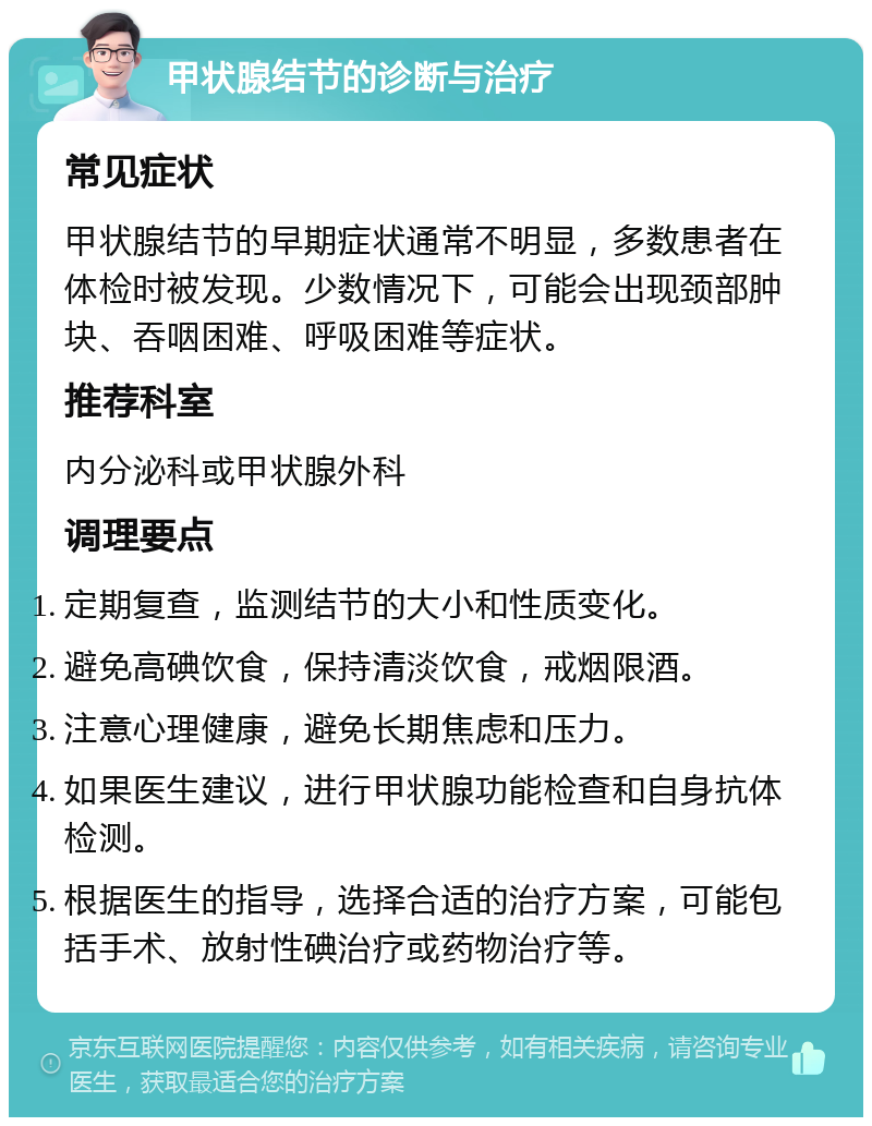 甲状腺结节的诊断与治疗 常见症状 甲状腺结节的早期症状通常不明显，多数患者在体检时被发现。少数情况下，可能会出现颈部肿块、吞咽困难、呼吸困难等症状。 推荐科室 内分泌科或甲状腺外科 调理要点 定期复查，监测结节的大小和性质变化。 避免高碘饮食，保持清淡饮食，戒烟限酒。 注意心理健康，避免长期焦虑和压力。 如果医生建议，进行甲状腺功能检查和自身抗体检测。 根据医生的指导，选择合适的治疗方案，可能包括手术、放射性碘治疗或药物治疗等。