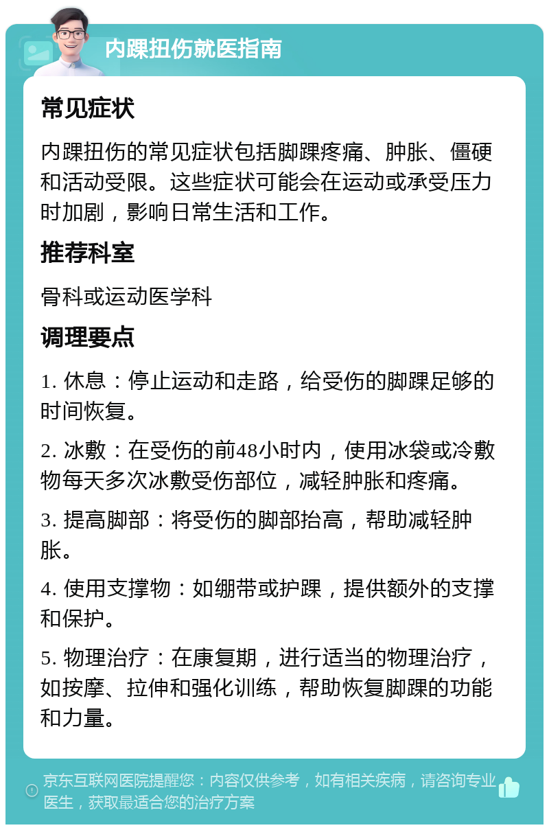 内踝扭伤就医指南 常见症状 内踝扭伤的常见症状包括脚踝疼痛、肿胀、僵硬和活动受限。这些症状可能会在运动或承受压力时加剧，影响日常生活和工作。 推荐科室 骨科或运动医学科 调理要点 1. 休息：停止运动和走路，给受伤的脚踝足够的时间恢复。 2. 冰敷：在受伤的前48小时内，使用冰袋或冷敷物每天多次冰敷受伤部位，减轻肿胀和疼痛。 3. 提高脚部：将受伤的脚部抬高，帮助减轻肿胀。 4. 使用支撑物：如绷带或护踝，提供额外的支撑和保护。 5. 物理治疗：在康复期，进行适当的物理治疗，如按摩、拉伸和强化训练，帮助恢复脚踝的功能和力量。