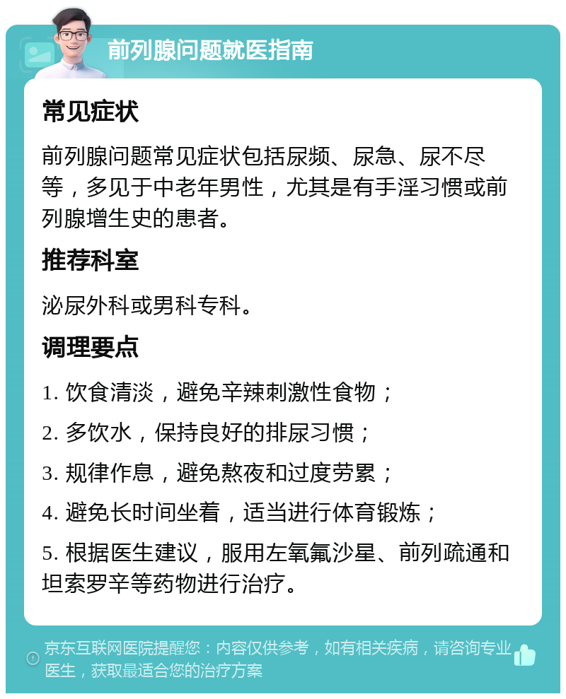 前列腺问题就医指南 常见症状 前列腺问题常见症状包括尿频、尿急、尿不尽等，多见于中老年男性，尤其是有手淫习惯或前列腺增生史的患者。 推荐科室 泌尿外科或男科专科。 调理要点 1. 饮食清淡，避免辛辣刺激性食物； 2. 多饮水，保持良好的排尿习惯； 3. 规律作息，避免熬夜和过度劳累； 4. 避免长时间坐着，适当进行体育锻炼； 5. 根据医生建议，服用左氧氟沙星、前列疏通和坦索罗辛等药物进行治疗。