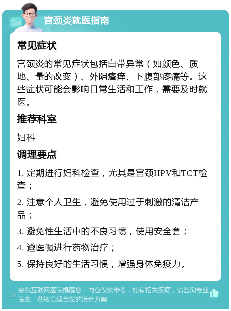 宫颈炎就医指南 常见症状 宫颈炎的常见症状包括白带异常（如颜色、质地、量的改变）、外阴瘙痒、下腹部疼痛等。这些症状可能会影响日常生活和工作，需要及时就医。 推荐科室 妇科 调理要点 1. 定期进行妇科检查，尤其是宫颈HPV和TCT检查； 2. 注意个人卫生，避免使用过于刺激的清洁产品； 3. 避免性生活中的不良习惯，使用安全套； 4. 遵医嘱进行药物治疗； 5. 保持良好的生活习惯，增强身体免疫力。