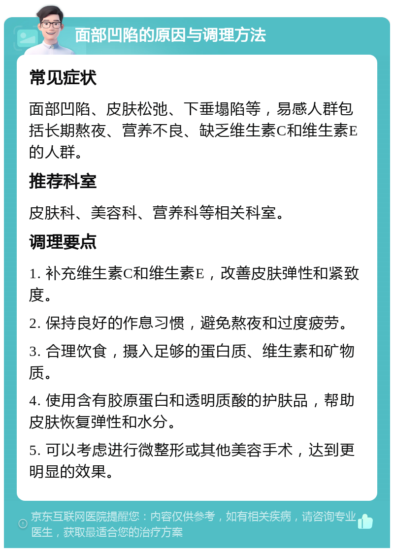 面部凹陷的原因与调理方法 常见症状 面部凹陷、皮肤松弛、下垂塌陷等，易感人群包括长期熬夜、营养不良、缺乏维生素C和维生素E的人群。 推荐科室 皮肤科、美容科、营养科等相关科室。 调理要点 1. 补充维生素C和维生素E，改善皮肤弹性和紧致度。 2. 保持良好的作息习惯，避免熬夜和过度疲劳。 3. 合理饮食，摄入足够的蛋白质、维生素和矿物质。 4. 使用含有胶原蛋白和透明质酸的护肤品，帮助皮肤恢复弹性和水分。 5. 可以考虑进行微整形或其他美容手术，达到更明显的效果。