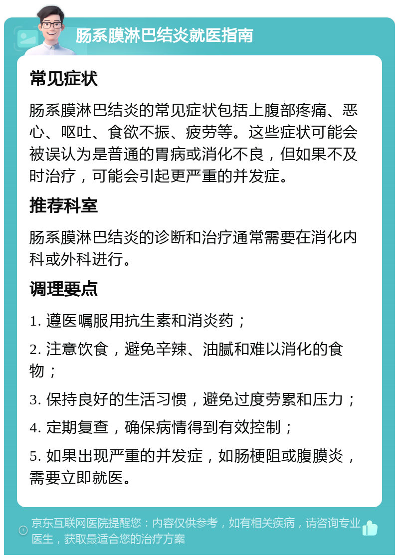 肠系膜淋巴结炎就医指南 常见症状 肠系膜淋巴结炎的常见症状包括上腹部疼痛、恶心、呕吐、食欲不振、疲劳等。这些症状可能会被误认为是普通的胃病或消化不良，但如果不及时治疗，可能会引起更严重的并发症。 推荐科室 肠系膜淋巴结炎的诊断和治疗通常需要在消化内科或外科进行。 调理要点 1. 遵医嘱服用抗生素和消炎药； 2. 注意饮食，避免辛辣、油腻和难以消化的食物； 3. 保持良好的生活习惯，避免过度劳累和压力； 4. 定期复查，确保病情得到有效控制； 5. 如果出现严重的并发症，如肠梗阻或腹膜炎，需要立即就医。