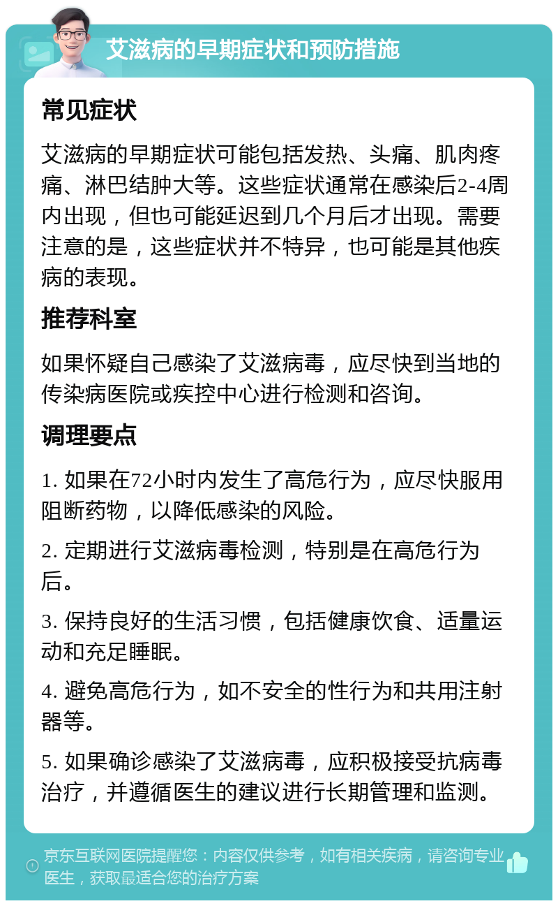 艾滋病的早期症状和预防措施 常见症状 艾滋病的早期症状可能包括发热、头痛、肌肉疼痛、淋巴结肿大等。这些症状通常在感染后2-4周内出现，但也可能延迟到几个月后才出现。需要注意的是，这些症状并不特异，也可能是其他疾病的表现。 推荐科室 如果怀疑自己感染了艾滋病毒，应尽快到当地的传染病医院或疾控中心进行检测和咨询。 调理要点 1. 如果在72小时内发生了高危行为，应尽快服用阻断药物，以降低感染的风险。 2. 定期进行艾滋病毒检测，特别是在高危行为后。 3. 保持良好的生活习惯，包括健康饮食、适量运动和充足睡眠。 4. 避免高危行为，如不安全的性行为和共用注射器等。 5. 如果确诊感染了艾滋病毒，应积极接受抗病毒治疗，并遵循医生的建议进行长期管理和监测。