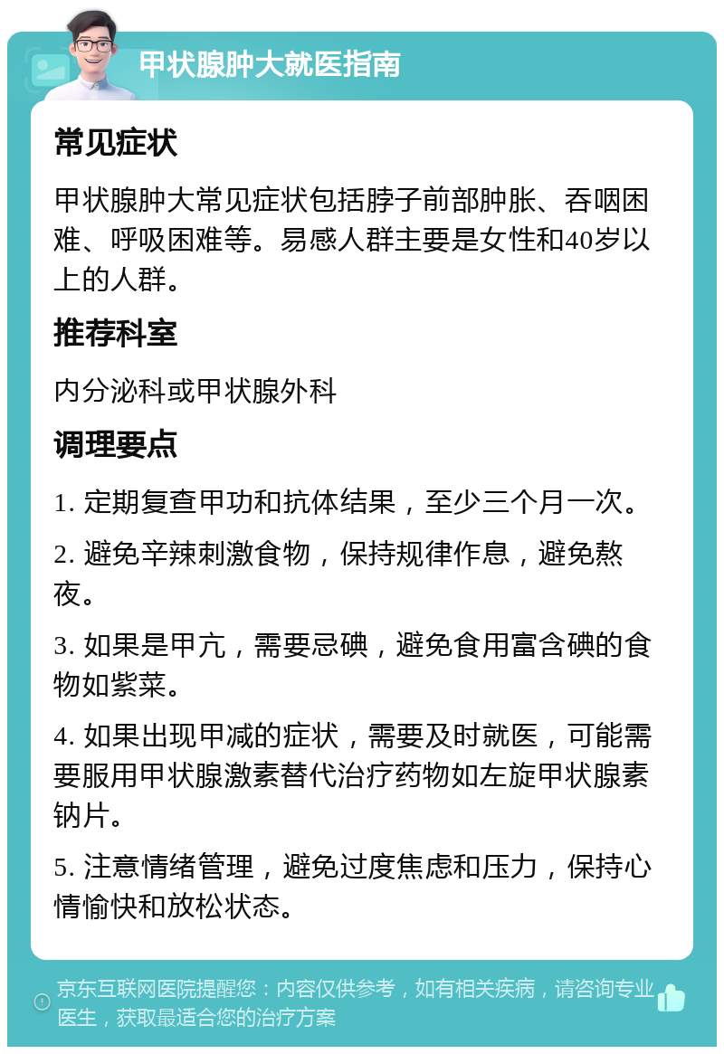 甲状腺肿大就医指南 常见症状 甲状腺肿大常见症状包括脖子前部肿胀、吞咽困难、呼吸困难等。易感人群主要是女性和40岁以上的人群。 推荐科室 内分泌科或甲状腺外科 调理要点 1. 定期复查甲功和抗体结果，至少三个月一次。 2. 避免辛辣刺激食物，保持规律作息，避免熬夜。 3. 如果是甲亢，需要忌碘，避免食用富含碘的食物如紫菜。 4. 如果出现甲减的症状，需要及时就医，可能需要服用甲状腺激素替代治疗药物如左旋甲状腺素钠片。 5. 注意情绪管理，避免过度焦虑和压力，保持心情愉快和放松状态。