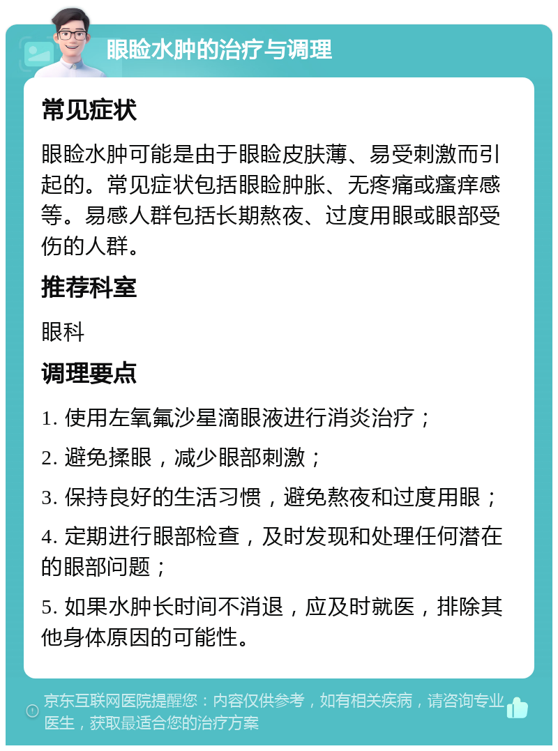 眼睑水肿的治疗与调理 常见症状 眼睑水肿可能是由于眼睑皮肤薄、易受刺激而引起的。常见症状包括眼睑肿胀、无疼痛或瘙痒感等。易感人群包括长期熬夜、过度用眼或眼部受伤的人群。 推荐科室 眼科 调理要点 1. 使用左氧氟沙星滴眼液进行消炎治疗； 2. 避免揉眼，减少眼部刺激； 3. 保持良好的生活习惯，避免熬夜和过度用眼； 4. 定期进行眼部检查，及时发现和处理任何潜在的眼部问题； 5. 如果水肿长时间不消退，应及时就医，排除其他身体原因的可能性。