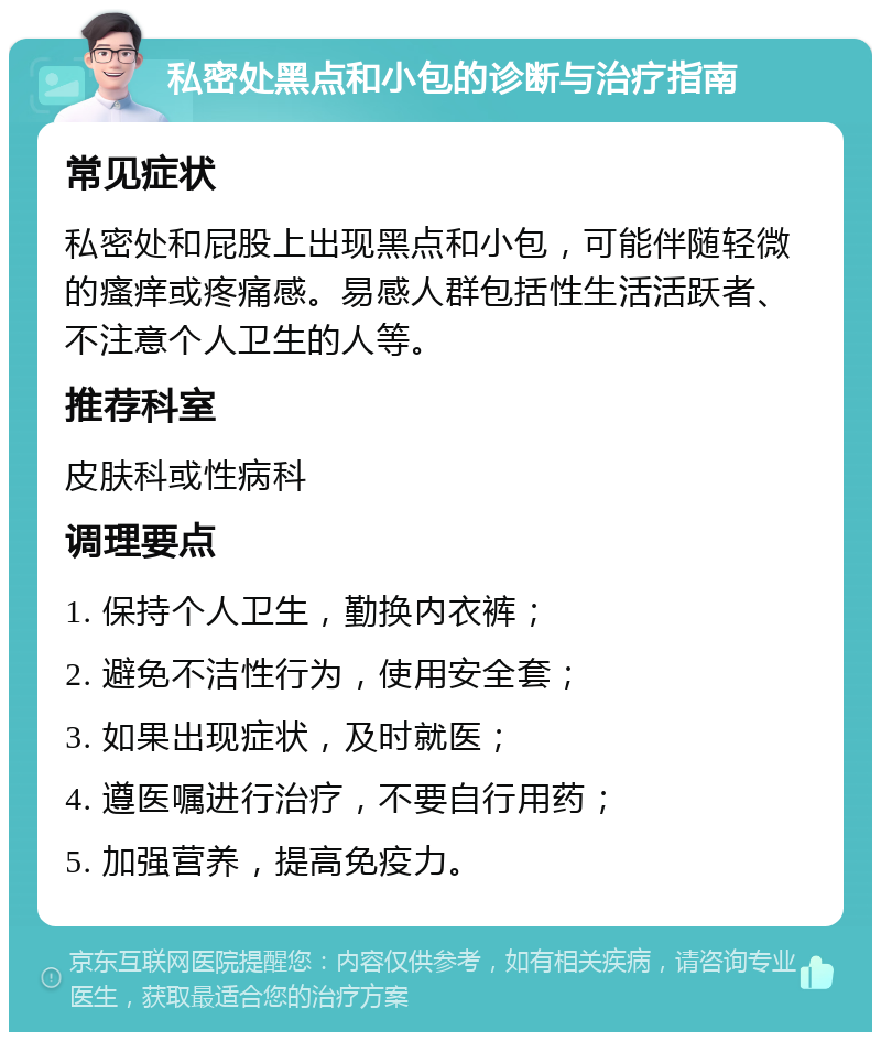 私密处黑点和小包的诊断与治疗指南 常见症状 私密处和屁股上出现黑点和小包，可能伴随轻微的瘙痒或疼痛感。易感人群包括性生活活跃者、不注意个人卫生的人等。 推荐科室 皮肤科或性病科 调理要点 1. 保持个人卫生，勤换内衣裤； 2. 避免不洁性行为，使用安全套； 3. 如果出现症状，及时就医； 4. 遵医嘱进行治疗，不要自行用药； 5. 加强营养，提高免疫力。