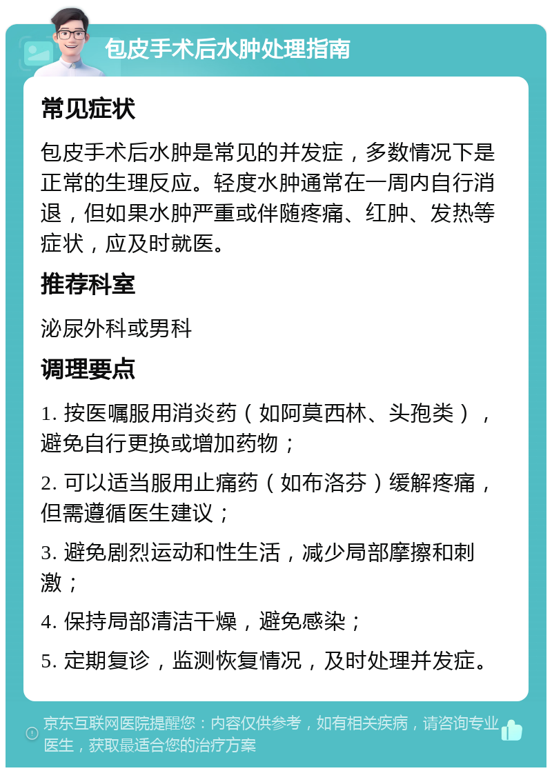 包皮手术后水肿处理指南 常见症状 包皮手术后水肿是常见的并发症，多数情况下是正常的生理反应。轻度水肿通常在一周内自行消退，但如果水肿严重或伴随疼痛、红肿、发热等症状，应及时就医。 推荐科室 泌尿外科或男科 调理要点 1. 按医嘱服用消炎药（如阿莫西林、头孢类），避免自行更换或增加药物； 2. 可以适当服用止痛药（如布洛芬）缓解疼痛，但需遵循医生建议； 3. 避免剧烈运动和性生活，减少局部摩擦和刺激； 4. 保持局部清洁干燥，避免感染； 5. 定期复诊，监测恢复情况，及时处理并发症。