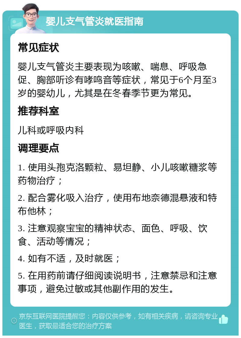 婴儿支气管炎就医指南 常见症状 婴儿支气管炎主要表现为咳嗽、喘息、呼吸急促、胸部听诊有哮鸣音等症状，常见于6个月至3岁的婴幼儿，尤其是在冬春季节更为常见。 推荐科室 儿科或呼吸内科 调理要点 1. 使用头孢克洛颗粒、易坦静、小儿咳嗽糖浆等药物治疗； 2. 配合雾化吸入治疗，使用布地奈德混悬液和特布他林； 3. 注意观察宝宝的精神状态、面色、呼吸、饮食、活动等情况； 4. 如有不适，及时就医； 5. 在用药前请仔细阅读说明书，注意禁忌和注意事项，避免过敏或其他副作用的发生。