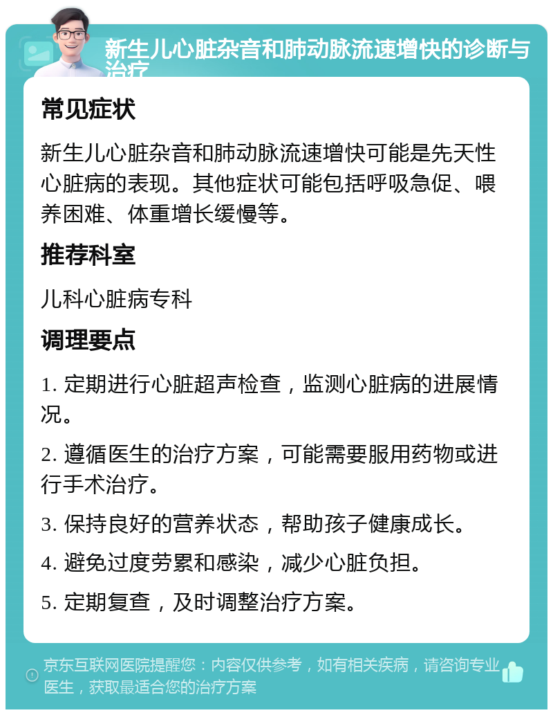 新生儿心脏杂音和肺动脉流速增快的诊断与治疗 常见症状 新生儿心脏杂音和肺动脉流速增快可能是先天性心脏病的表现。其他症状可能包括呼吸急促、喂养困难、体重增长缓慢等。 推荐科室 儿科心脏病专科 调理要点 1. 定期进行心脏超声检查，监测心脏病的进展情况。 2. 遵循医生的治疗方案，可能需要服用药物或进行手术治疗。 3. 保持良好的营养状态，帮助孩子健康成长。 4. 避免过度劳累和感染，减少心脏负担。 5. 定期复查，及时调整治疗方案。