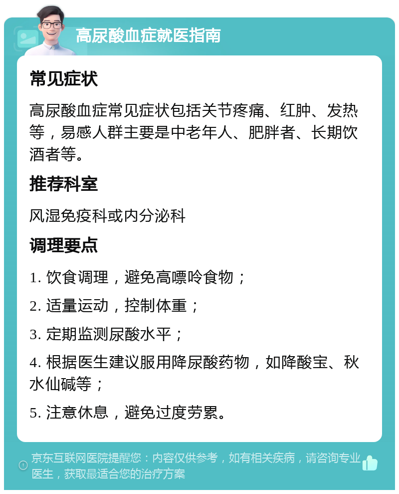 高尿酸血症就医指南 常见症状 高尿酸血症常见症状包括关节疼痛、红肿、发热等，易感人群主要是中老年人、肥胖者、长期饮酒者等。 推荐科室 风湿免疫科或内分泌科 调理要点 1. 饮食调理，避免高嘌呤食物； 2. 适量运动，控制体重； 3. 定期监测尿酸水平； 4. 根据医生建议服用降尿酸药物，如降酸宝、秋水仙碱等； 5. 注意休息，避免过度劳累。