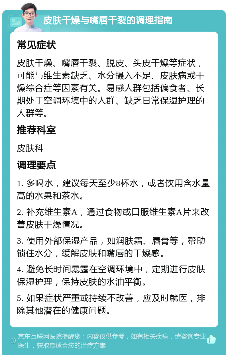 皮肤干燥与嘴唇干裂的调理指南 常见症状 皮肤干燥、嘴唇干裂、脱皮、头皮干燥等症状，可能与维生素缺乏、水分摄入不足、皮肤病或干燥综合症等因素有关。易感人群包括偏食者、长期处于空调环境中的人群、缺乏日常保湿护理的人群等。 推荐科室 皮肤科 调理要点 1. 多喝水，建议每天至少8杯水，或者饮用含水量高的水果和茶水。 2. 补充维生素A，通过食物或口服维生素A片来改善皮肤干燥情况。 3. 使用外部保湿产品，如润肤霜、唇膏等，帮助锁住水分，缓解皮肤和嘴唇的干燥感。 4. 避免长时间暴露在空调环境中，定期进行皮肤保湿护理，保持皮肤的水油平衡。 5. 如果症状严重或持续不改善，应及时就医，排除其他潜在的健康问题。