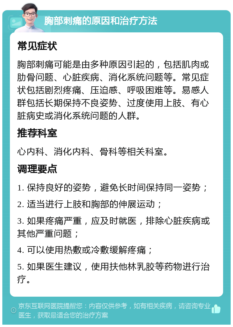 胸部刺痛的原因和治疗方法 常见症状 胸部刺痛可能是由多种原因引起的，包括肌肉或肋骨问题、心脏疾病、消化系统问题等。常见症状包括剧烈疼痛、压迫感、呼吸困难等。易感人群包括长期保持不良姿势、过度使用上肢、有心脏病史或消化系统问题的人群。 推荐科室 心内科、消化内科、骨科等相关科室。 调理要点 1. 保持良好的姿势，避免长时间保持同一姿势； 2. 适当进行上肢和胸部的伸展运动； 3. 如果疼痛严重，应及时就医，排除心脏疾病或其他严重问题； 4. 可以使用热敷或冷敷缓解疼痛； 5. 如果医生建议，使用扶他林乳胶等药物进行治疗。