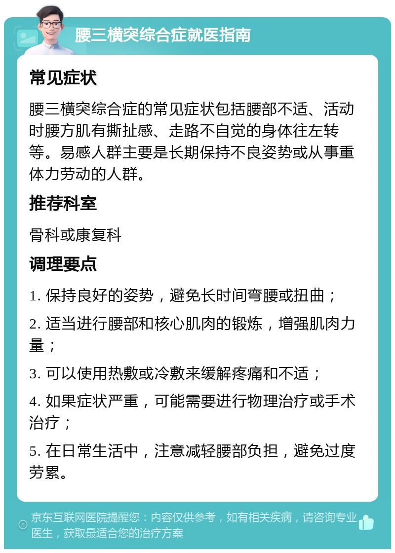 腰三横突综合症就医指南 常见症状 腰三横突综合症的常见症状包括腰部不适、活动时腰方肌有撕扯感、走路不自觉的身体往左转等。易感人群主要是长期保持不良姿势或从事重体力劳动的人群。 推荐科室 骨科或康复科 调理要点 1. 保持良好的姿势，避免长时间弯腰或扭曲； 2. 适当进行腰部和核心肌肉的锻炼，增强肌肉力量； 3. 可以使用热敷或冷敷来缓解疼痛和不适； 4. 如果症状严重，可能需要进行物理治疗或手术治疗； 5. 在日常生活中，注意减轻腰部负担，避免过度劳累。