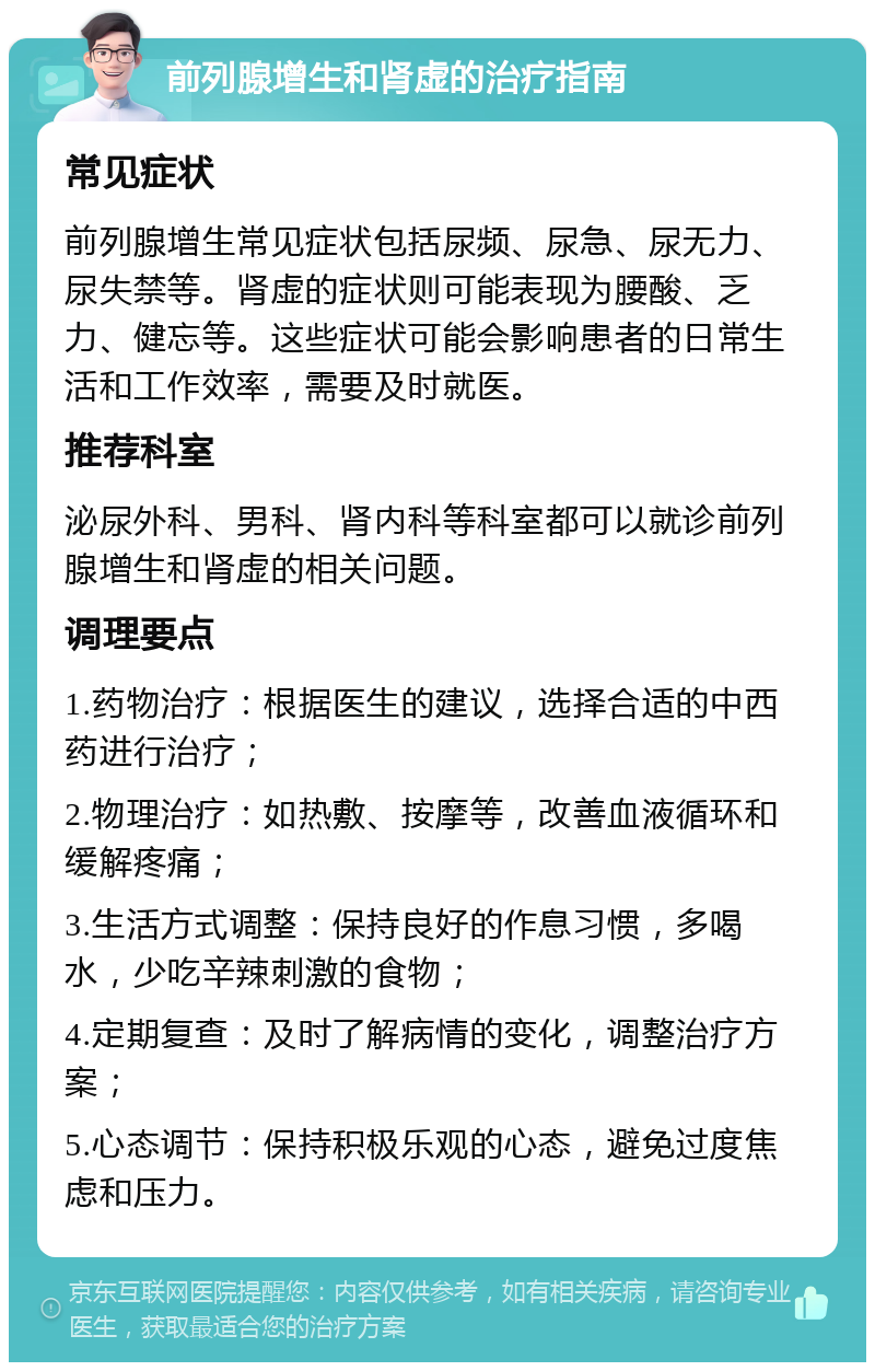 前列腺增生和肾虚的治疗指南 常见症状 前列腺增生常见症状包括尿频、尿急、尿无力、尿失禁等。肾虚的症状则可能表现为腰酸、乏力、健忘等。这些症状可能会影响患者的日常生活和工作效率，需要及时就医。 推荐科室 泌尿外科、男科、肾内科等科室都可以就诊前列腺增生和肾虚的相关问题。 调理要点 1.药物治疗：根据医生的建议，选择合适的中西药进行治疗； 2.物理治疗：如热敷、按摩等，改善血液循环和缓解疼痛； 3.生活方式调整：保持良好的作息习惯，多喝水，少吃辛辣刺激的食物； 4.定期复查：及时了解病情的变化，调整治疗方案； 5.心态调节：保持积极乐观的心态，避免过度焦虑和压力。