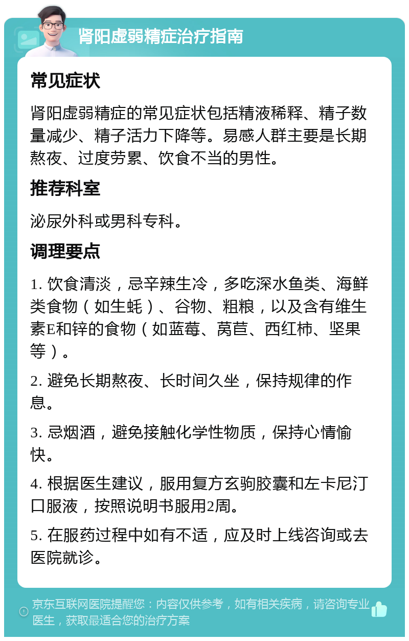 肾阳虚弱精症治疗指南 常见症状 肾阳虚弱精症的常见症状包括精液稀释、精子数量减少、精子活力下降等。易感人群主要是长期熬夜、过度劳累、饮食不当的男性。 推荐科室 泌尿外科或男科专科。 调理要点 1. 饮食清淡，忌辛辣生冷，多吃深水鱼类、海鲜类食物（如生蚝）、谷物、粗粮，以及含有维生素E和锌的食物（如蓝莓、莴苣、西红柿、坚果等）。 2. 避免长期熬夜、长时间久坐，保持规律的作息。 3. 忌烟酒，避免接触化学性物质，保持心情愉快。 4. 根据医生建议，服用复方玄驹胶囊和左卡尼汀口服液，按照说明书服用2周。 5. 在服药过程中如有不适，应及时上线咨询或去医院就诊。