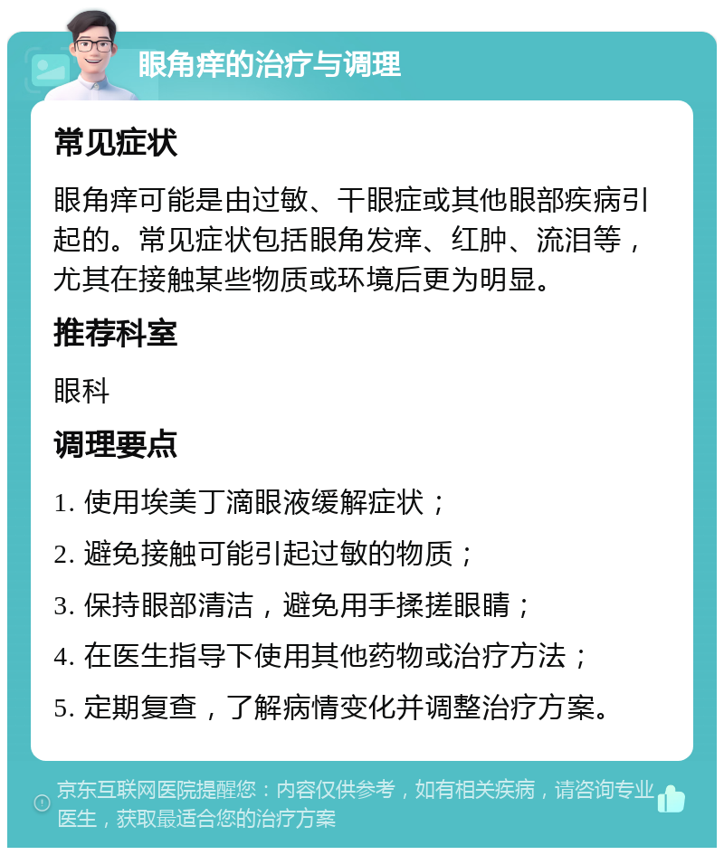 眼角痒的治疗与调理 常见症状 眼角痒可能是由过敏、干眼症或其他眼部疾病引起的。常见症状包括眼角发痒、红肿、流泪等，尤其在接触某些物质或环境后更为明显。 推荐科室 眼科 调理要点 1. 使用埃美丁滴眼液缓解症状； 2. 避免接触可能引起过敏的物质； 3. 保持眼部清洁，避免用手揉搓眼睛； 4. 在医生指导下使用其他药物或治疗方法； 5. 定期复查，了解病情变化并调整治疗方案。