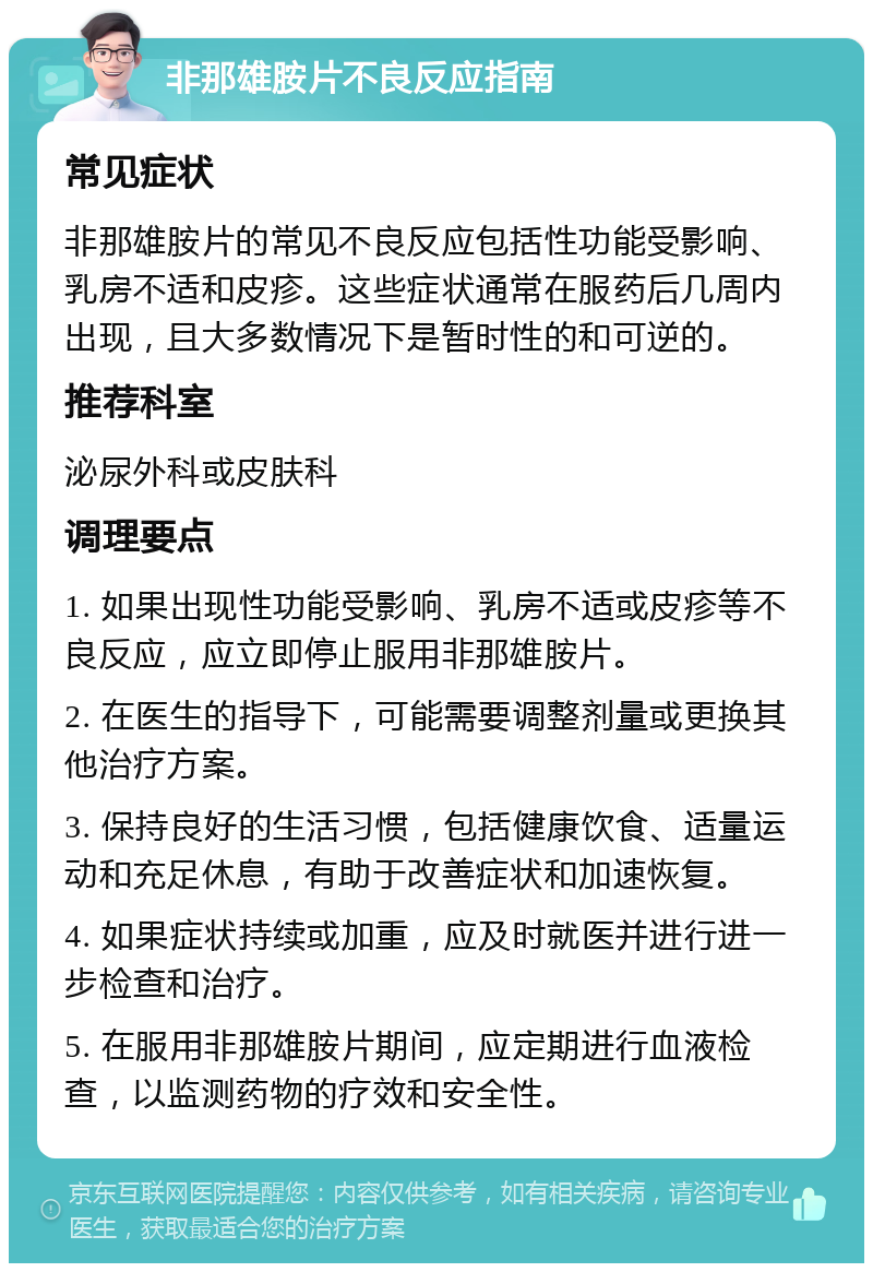 非那雄胺片不良反应指南 常见症状 非那雄胺片的常见不良反应包括性功能受影响、乳房不适和皮疹。这些症状通常在服药后几周内出现，且大多数情况下是暂时性的和可逆的。 推荐科室 泌尿外科或皮肤科 调理要点 1. 如果出现性功能受影响、乳房不适或皮疹等不良反应，应立即停止服用非那雄胺片。 2. 在医生的指导下，可能需要调整剂量或更换其他治疗方案。 3. 保持良好的生活习惯，包括健康饮食、适量运动和充足休息，有助于改善症状和加速恢复。 4. 如果症状持续或加重，应及时就医并进行进一步检查和治疗。 5. 在服用非那雄胺片期间，应定期进行血液检查，以监测药物的疗效和安全性。