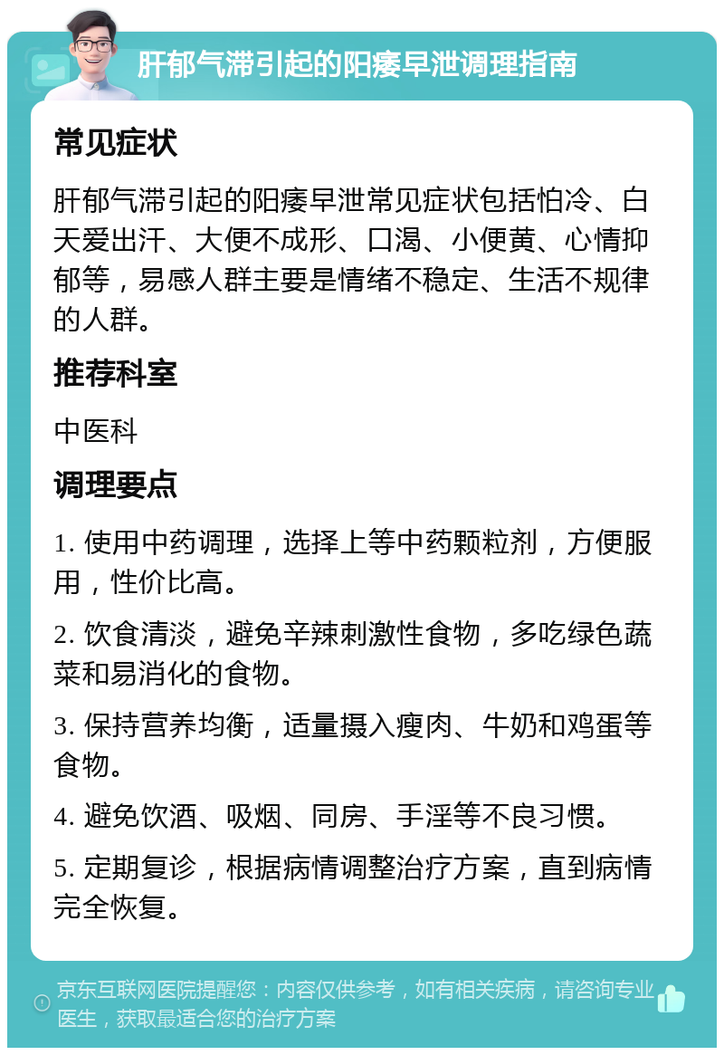 肝郁气滞引起的阳痿早泄调理指南 常见症状 肝郁气滞引起的阳痿早泄常见症状包括怕冷、白天爱出汗、大便不成形、口渴、小便黄、心情抑郁等，易感人群主要是情绪不稳定、生活不规律的人群。 推荐科室 中医科 调理要点 1. 使用中药调理，选择上等中药颗粒剂，方便服用，性价比高。 2. 饮食清淡，避免辛辣刺激性食物，多吃绿色蔬菜和易消化的食物。 3. 保持营养均衡，适量摄入瘦肉、牛奶和鸡蛋等食物。 4. 避免饮酒、吸烟、同房、手淫等不良习惯。 5. 定期复诊，根据病情调整治疗方案，直到病情完全恢复。