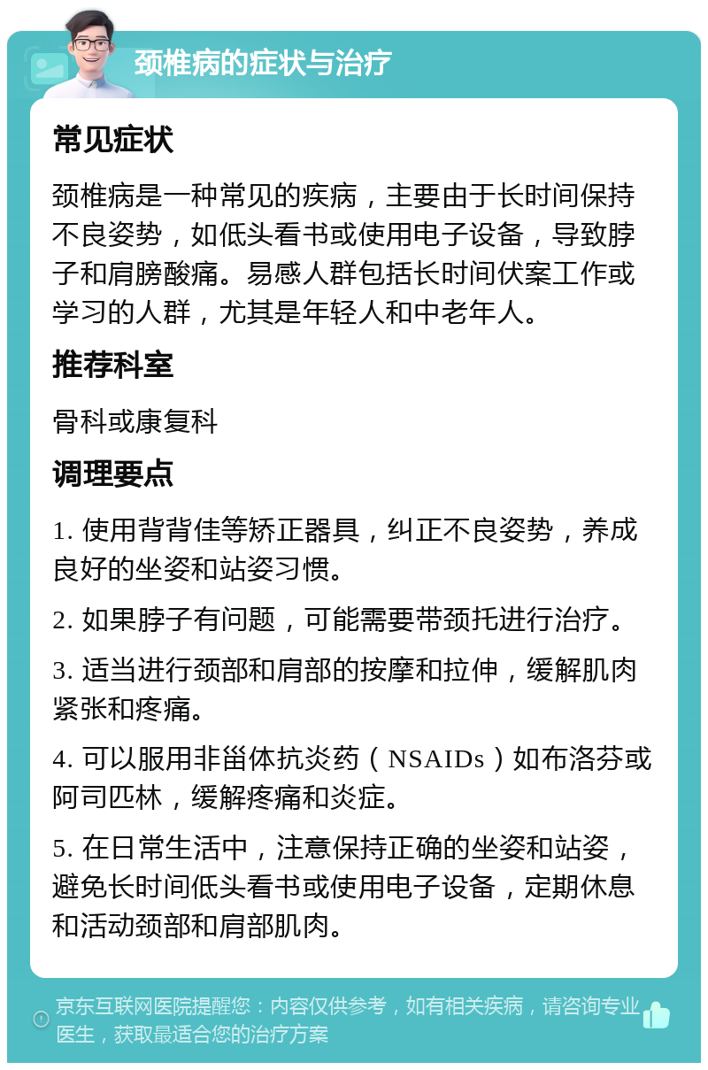 颈椎病的症状与治疗 常见症状 颈椎病是一种常见的疾病，主要由于长时间保持不良姿势，如低头看书或使用电子设备，导致脖子和肩膀酸痛。易感人群包括长时间伏案工作或学习的人群，尤其是年轻人和中老年人。 推荐科室 骨科或康复科 调理要点 1. 使用背背佳等矫正器具，纠正不良姿势，养成良好的坐姿和站姿习惯。 2. 如果脖子有问题，可能需要带颈托进行治疗。 3. 适当进行颈部和肩部的按摩和拉伸，缓解肌肉紧张和疼痛。 4. 可以服用非甾体抗炎药（NSAIDs）如布洛芬或阿司匹林，缓解疼痛和炎症。 5. 在日常生活中，注意保持正确的坐姿和站姿，避免长时间低头看书或使用电子设备，定期休息和活动颈部和肩部肌肉。