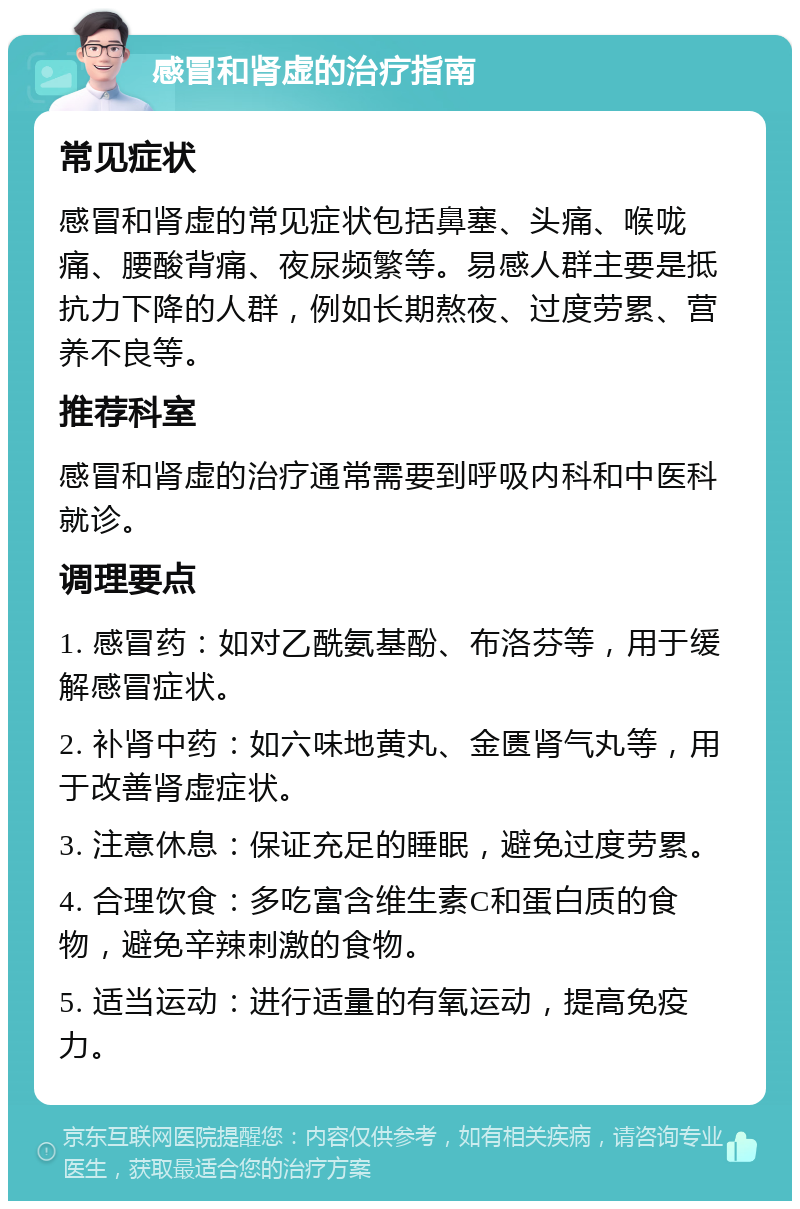 感冒和肾虚的治疗指南 常见症状 感冒和肾虚的常见症状包括鼻塞、头痛、喉咙痛、腰酸背痛、夜尿频繁等。易感人群主要是抵抗力下降的人群，例如长期熬夜、过度劳累、营养不良等。 推荐科室 感冒和肾虚的治疗通常需要到呼吸内科和中医科就诊。 调理要点 1. 感冒药：如对乙酰氨基酚、布洛芬等，用于缓解感冒症状。 2. 补肾中药：如六味地黄丸、金匮肾气丸等，用于改善肾虚症状。 3. 注意休息：保证充足的睡眠，避免过度劳累。 4. 合理饮食：多吃富含维生素C和蛋白质的食物，避免辛辣刺激的食物。 5. 适当运动：进行适量的有氧运动，提高免疫力。