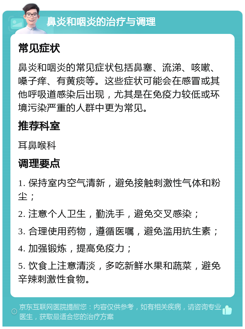 鼻炎和咽炎的治疗与调理 常见症状 鼻炎和咽炎的常见症状包括鼻塞、流涕、咳嗽、嗓子痒、有黄痰等。这些症状可能会在感冒或其他呼吸道感染后出现，尤其是在免疫力较低或环境污染严重的人群中更为常见。 推荐科室 耳鼻喉科 调理要点 1. 保持室内空气清新，避免接触刺激性气体和粉尘； 2. 注意个人卫生，勤洗手，避免交叉感染； 3. 合理使用药物，遵循医嘱，避免滥用抗生素； 4. 加强锻炼，提高免疫力； 5. 饮食上注意清淡，多吃新鲜水果和蔬菜，避免辛辣刺激性食物。