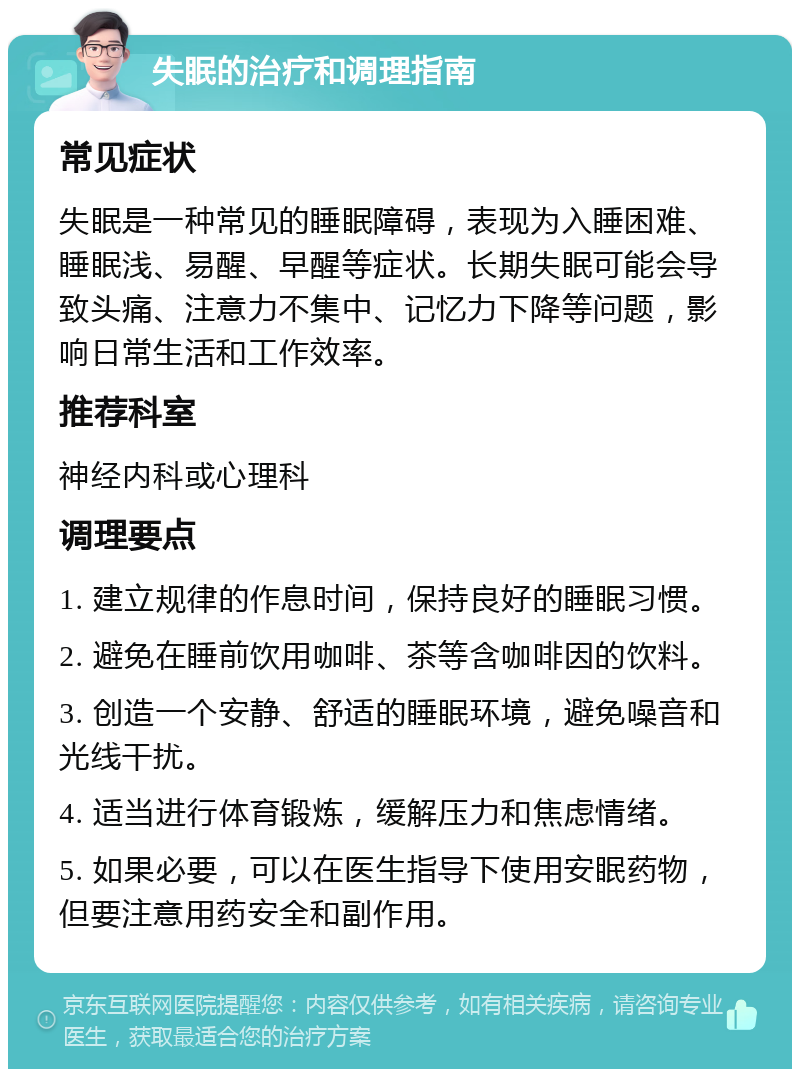 失眠的治疗和调理指南 常见症状 失眠是一种常见的睡眠障碍，表现为入睡困难、睡眠浅、易醒、早醒等症状。长期失眠可能会导致头痛、注意力不集中、记忆力下降等问题，影响日常生活和工作效率。 推荐科室 神经内科或心理科 调理要点 1. 建立规律的作息时间，保持良好的睡眠习惯。 2. 避免在睡前饮用咖啡、茶等含咖啡因的饮料。 3. 创造一个安静、舒适的睡眠环境，避免噪音和光线干扰。 4. 适当进行体育锻炼，缓解压力和焦虑情绪。 5. 如果必要，可以在医生指导下使用安眠药物，但要注意用药安全和副作用。