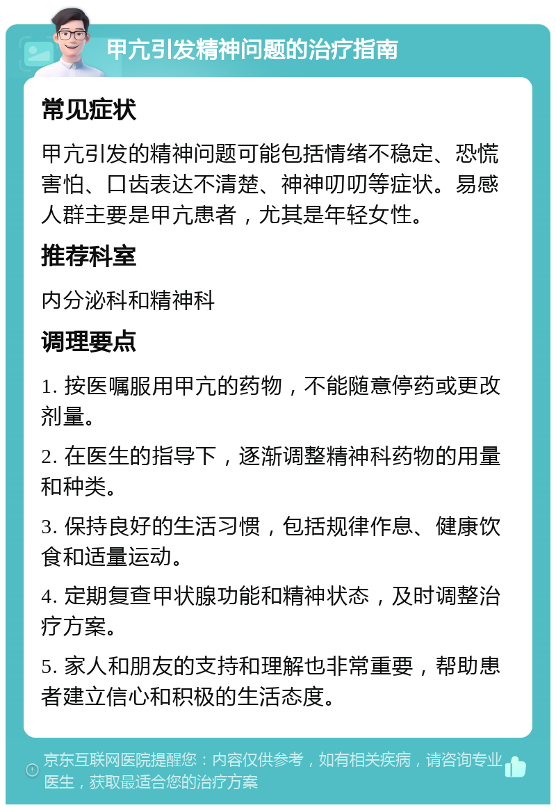 甲亢引发精神问题的治疗指南 常见症状 甲亢引发的精神问题可能包括情绪不稳定、恐慌害怕、口齿表达不清楚、神神叨叨等症状。易感人群主要是甲亢患者，尤其是年轻女性。 推荐科室 内分泌科和精神科 调理要点 1. 按医嘱服用甲亢的药物，不能随意停药或更改剂量。 2. 在医生的指导下，逐渐调整精神科药物的用量和种类。 3. 保持良好的生活习惯，包括规律作息、健康饮食和适量运动。 4. 定期复查甲状腺功能和精神状态，及时调整治疗方案。 5. 家人和朋友的支持和理解也非常重要，帮助患者建立信心和积极的生活态度。