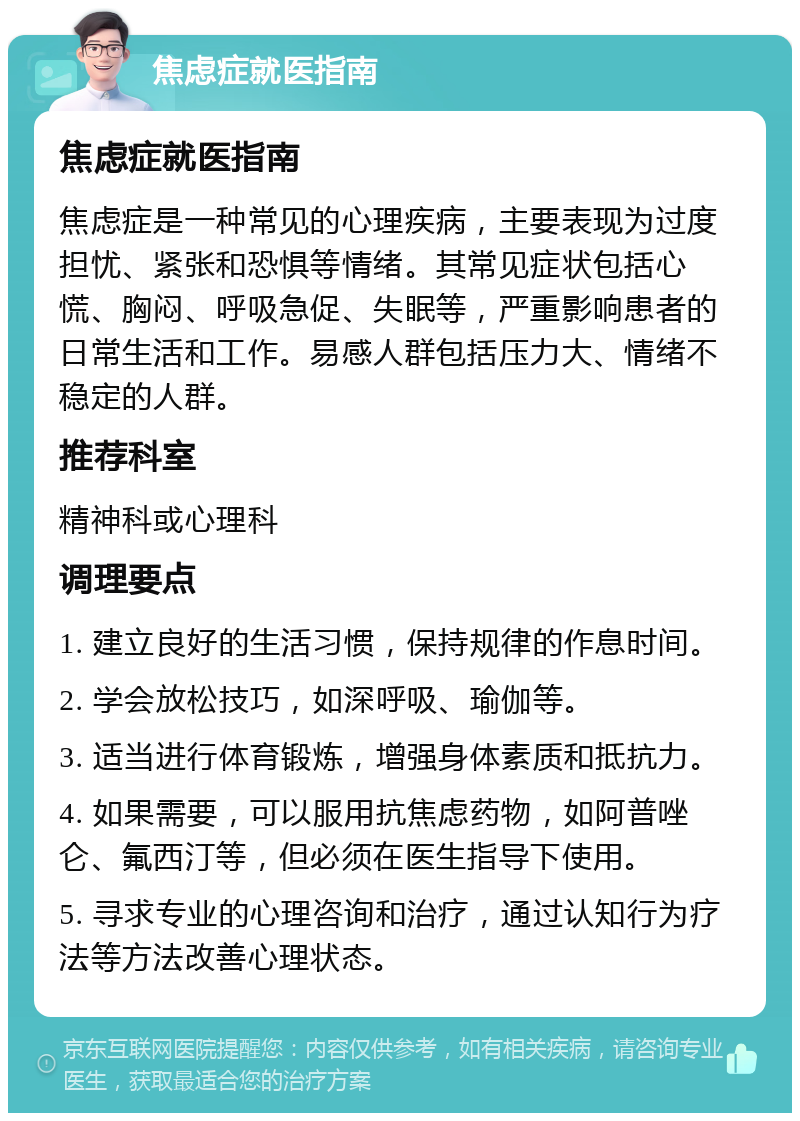 焦虑症就医指南 焦虑症就医指南 焦虑症是一种常见的心理疾病，主要表现为过度担忧、紧张和恐惧等情绪。其常见症状包括心慌、胸闷、呼吸急促、失眠等，严重影响患者的日常生活和工作。易感人群包括压力大、情绪不稳定的人群。 推荐科室 精神科或心理科 调理要点 1. 建立良好的生活习惯，保持规律的作息时间。 2. 学会放松技巧，如深呼吸、瑜伽等。 3. 适当进行体育锻炼，增强身体素质和抵抗力。 4. 如果需要，可以服用抗焦虑药物，如阿普唑仑、氟西汀等，但必须在医生指导下使用。 5. 寻求专业的心理咨询和治疗，通过认知行为疗法等方法改善心理状态。