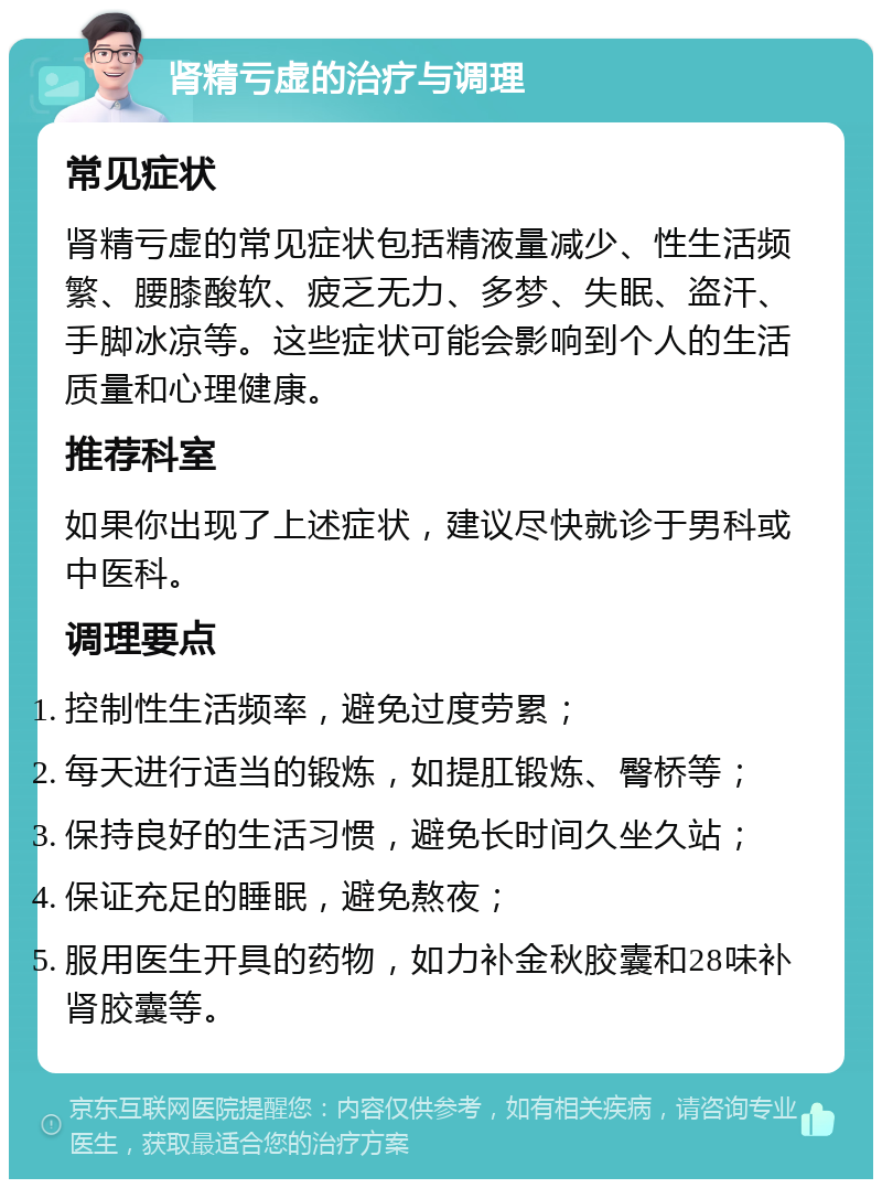 肾精亏虚的治疗与调理 常见症状 肾精亏虚的常见症状包括精液量减少、性生活频繁、腰膝酸软、疲乏无力、多梦、失眠、盗汗、手脚冰凉等。这些症状可能会影响到个人的生活质量和心理健康。 推荐科室 如果你出现了上述症状，建议尽快就诊于男科或中医科。 调理要点 控制性生活频率，避免过度劳累； 每天进行适当的锻炼，如提肛锻炼、臀桥等； 保持良好的生活习惯，避免长时间久坐久站； 保证充足的睡眠，避免熬夜； 服用医生开具的药物，如力补金秋胶囊和28味补肾胶囊等。